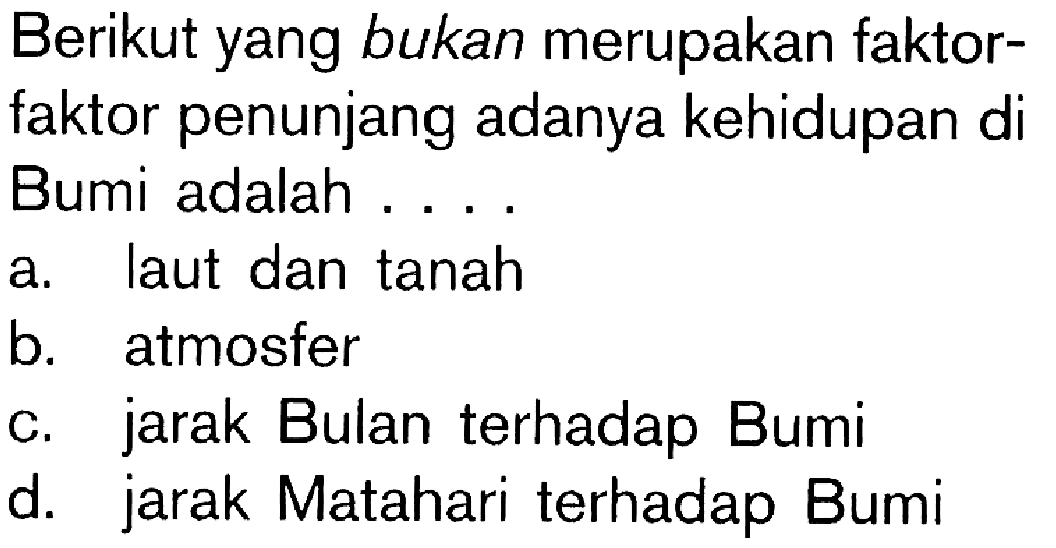 Berikut yang bukan merupakan faktor-faktor penunjang adanya kehidupan di Bumi adalah ...a. laut dan tanah 
b. atmosfer 
c. jarak Bulan terhadap Bumi 
d. jarak Matahari terhadap Bumi 