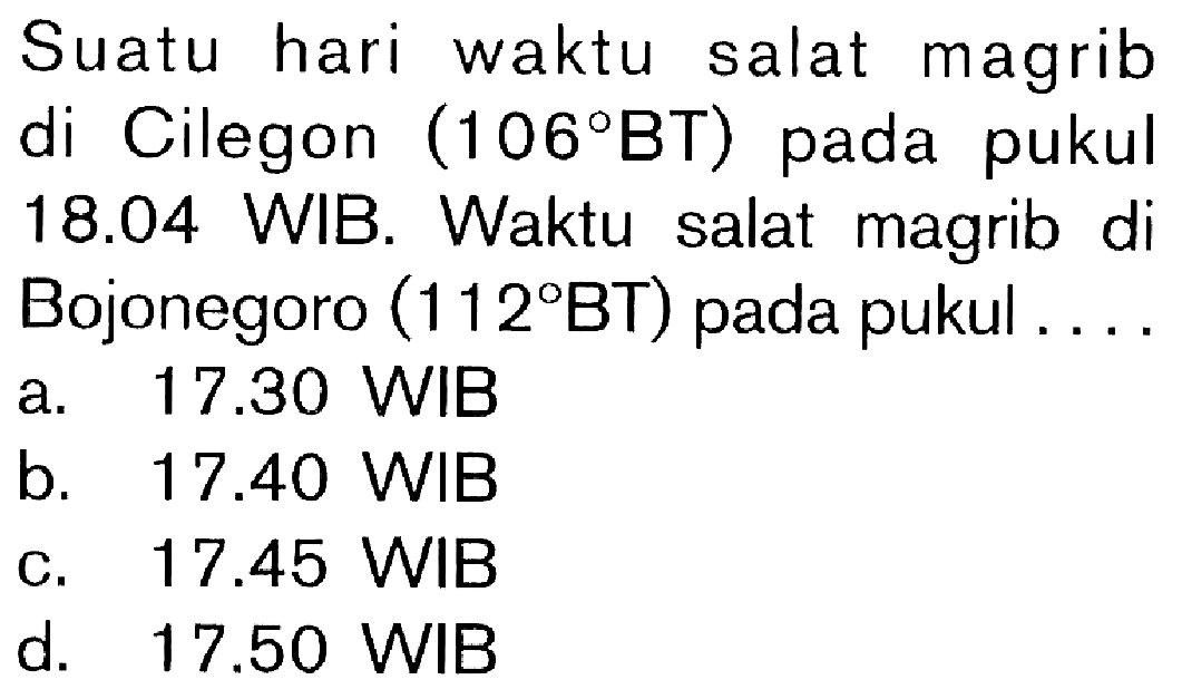 Suatu hari waktu salat magrib di Cilegon (106 BT) pada pukul 18.04 WIB. Waktu salat magrib di Bojonegoro (112 BT) pada pukul ....