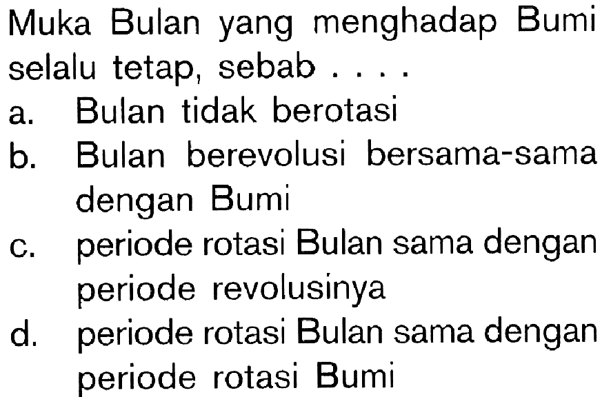 Muka Bulan yang menghadap Bumiselalu tetap, sebab ... a. Bulan tidak berotasi 
b. Bulan berevolusi bersama-sama dengan Bumi 
c. periode rotasi Bulan sama dengan periode revolusinya 
d. periode rotasi Bulan sama dengan periode rotasi Bumi 