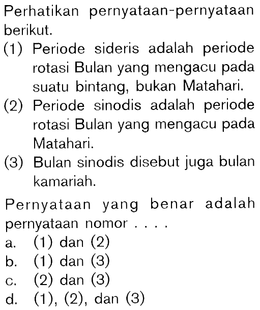 Perhatikan pernyataan-pernyataan berikut. (1) Periode sideris adalah periode rotasi Bulan yang mengacu pada suatu bintang, bukan Matahari. (2) Periode sinodis adalah periode rotasi Bulan yang mengacu pada Matahari. (3) Bulan sinodis disebut juga bulan kamariah. Pernyataan yang benar adalah pernyataan nomor .... 