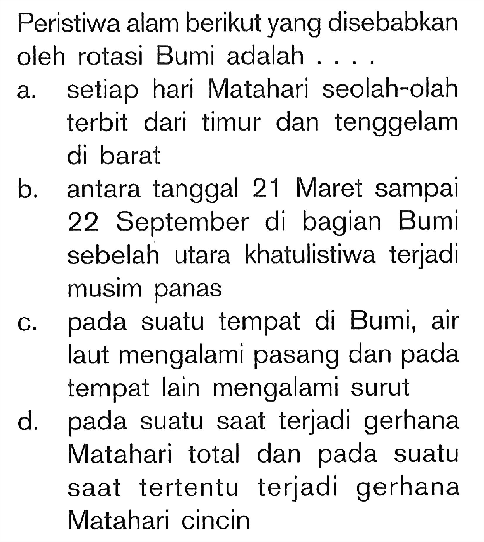 Peristiwa alam berikut yang disebabkan oleh rotasi Bumi adalah ....a. setiap hari Matahari seolah-olah terbit dari timur dan tenggelam di barat:b. antara tanggal 21 Maret sampai 22 September di bagian Bumi sebelah utara khatulistiwa terjadi musim panasc. pada suatu tempat di Bumi, air laut mengalami pasang dan pada tempat lain mengalami surutd. pada suatu saat terjadi gerhana Matahari total dan pada suatu saat tertentu terjadi gerhana Matahari cincin 