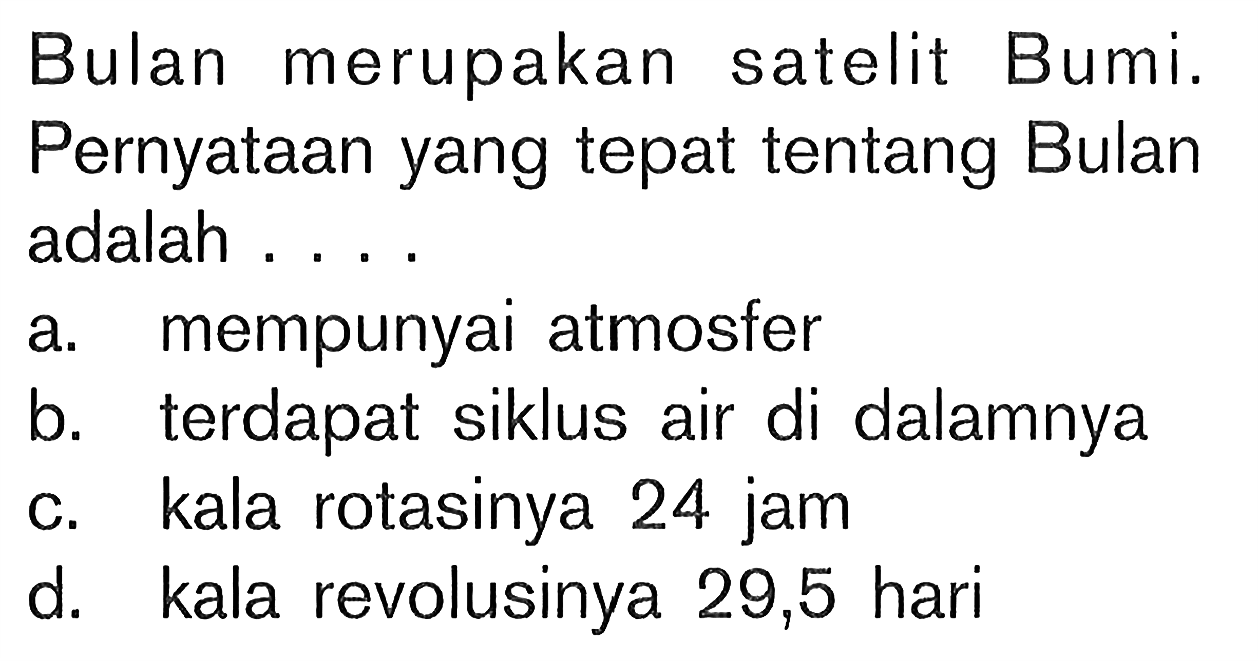 Bulan merupakan satelit Bumi. Pernyataan yang tepat tentang Bulan adalah .... a. mempunyai atmosfer b. terdapat siklus air di dalamnya c. kala rotasinya 24 jam d. kala revolusinya 29,5 hari