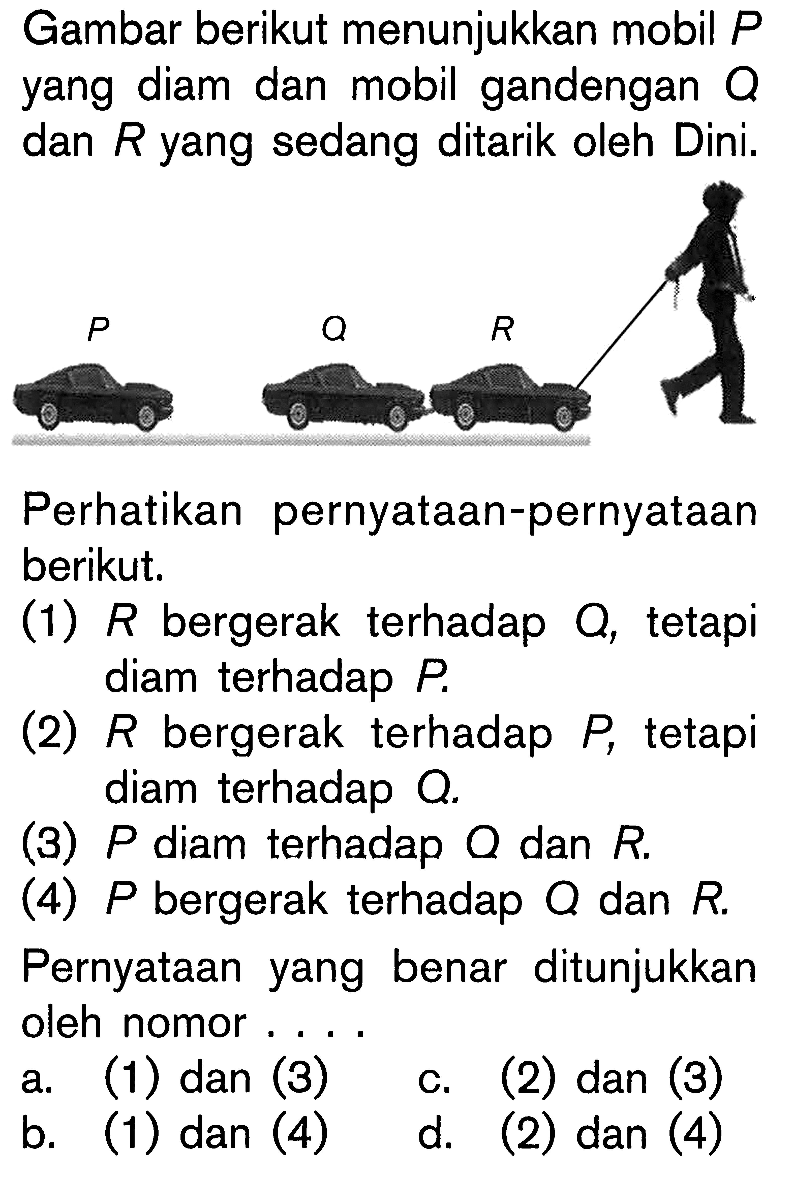 Gambar berikut menunjukkan mobil P yang diam dan mobil gandengan Q dan R yang sedang ditarik oleh Dini. Perhatikan pernyataan-pernyataan berikut. (1) R bergerak terhadap Q, tetapi diam terhadap P. (2) R bergerak terhadap P, tetapi diam terhadap Q. (3) P diam terhadap Q dan R. (4) P bergerak terhadap Q dan R. Pernyataan yang benar ditunjukkan oleh nomor....