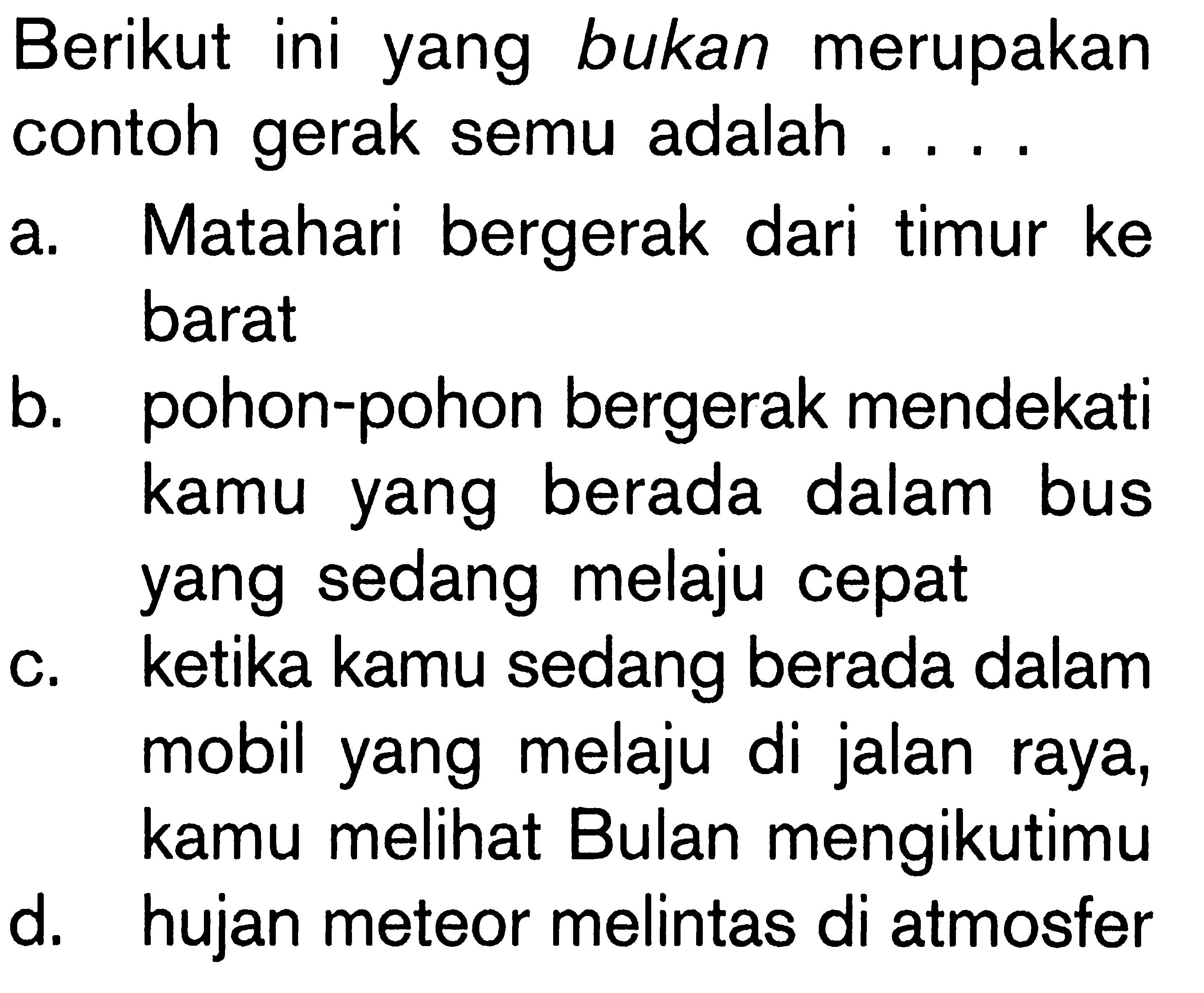 Berikut ini yang bukan merupakan contoh gerak semu adalah....a. Matahari bergerak dari timur ke barat b. pohon-pohon bergerak mendekati kamu yang berada dalam bus yang sedang melaju cepat c. ketika kamu sedang berada dalam mobil yang melaju di jalan raya, kamu melihat Bulan mengikutimu d. hujan meteor melintas di atmosfer 