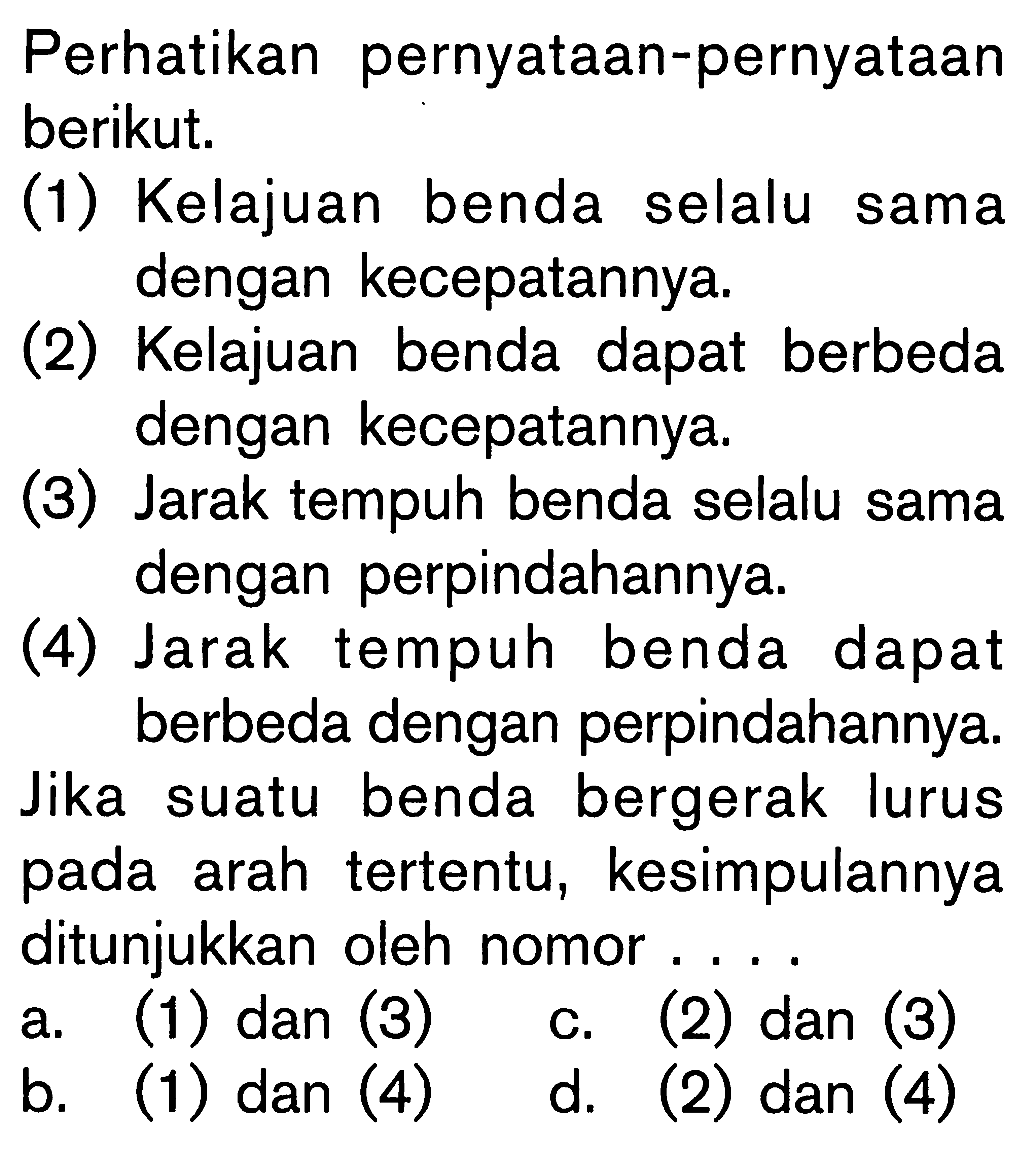 Perhatikan pernyataan-pernyataan berikut. (1) Kelajuan benda selalu sama dengan kecepatannya. (2) Kelajuan benda dapat berbeda dengan kecepatannya. (3) Jarak tempuh benda selalu sama dengan perpindahannya. (4) Jarak tempuh benda dapat berbeda dengan perpindahannya. Jika suatu benda bergerak lurus pada arah tertentu, kesimpulannya ditunjukkan oleh nomor....