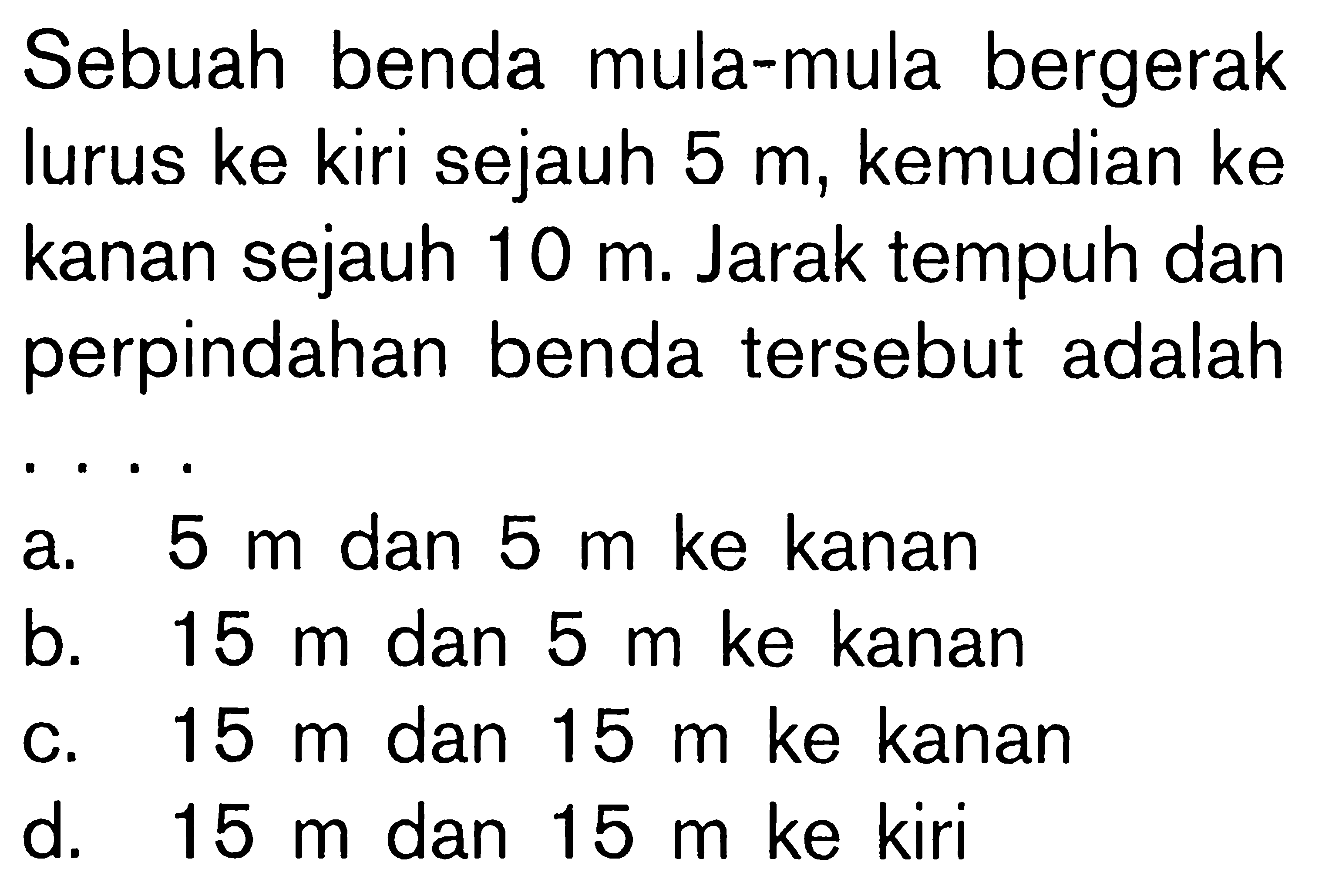 Sebuah benda mula-mula bergerak lurus ke kiri sejauh 5 m, kemudian ke kanan sejauh 10 m. Jarak tempuh dan perpindahan benda tersebut adalah....