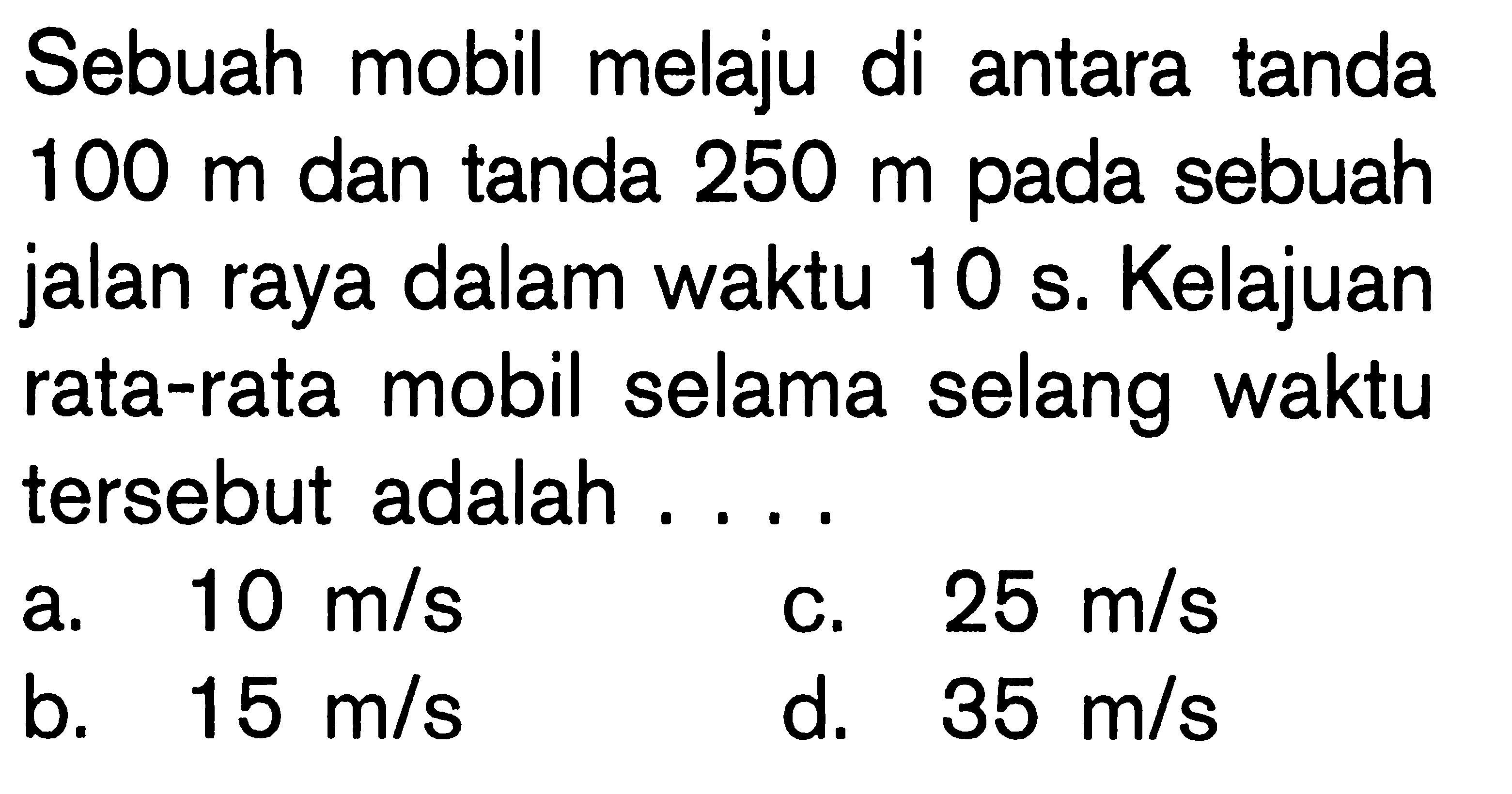 Sebuah mobil melaju di antara tanda  100 m  dan tanda  250 m  pada sebuah jalan raya dalam waktu  10 s. Kelajuan rata-rata mobil selama selang waktu tersebut adalah .... 