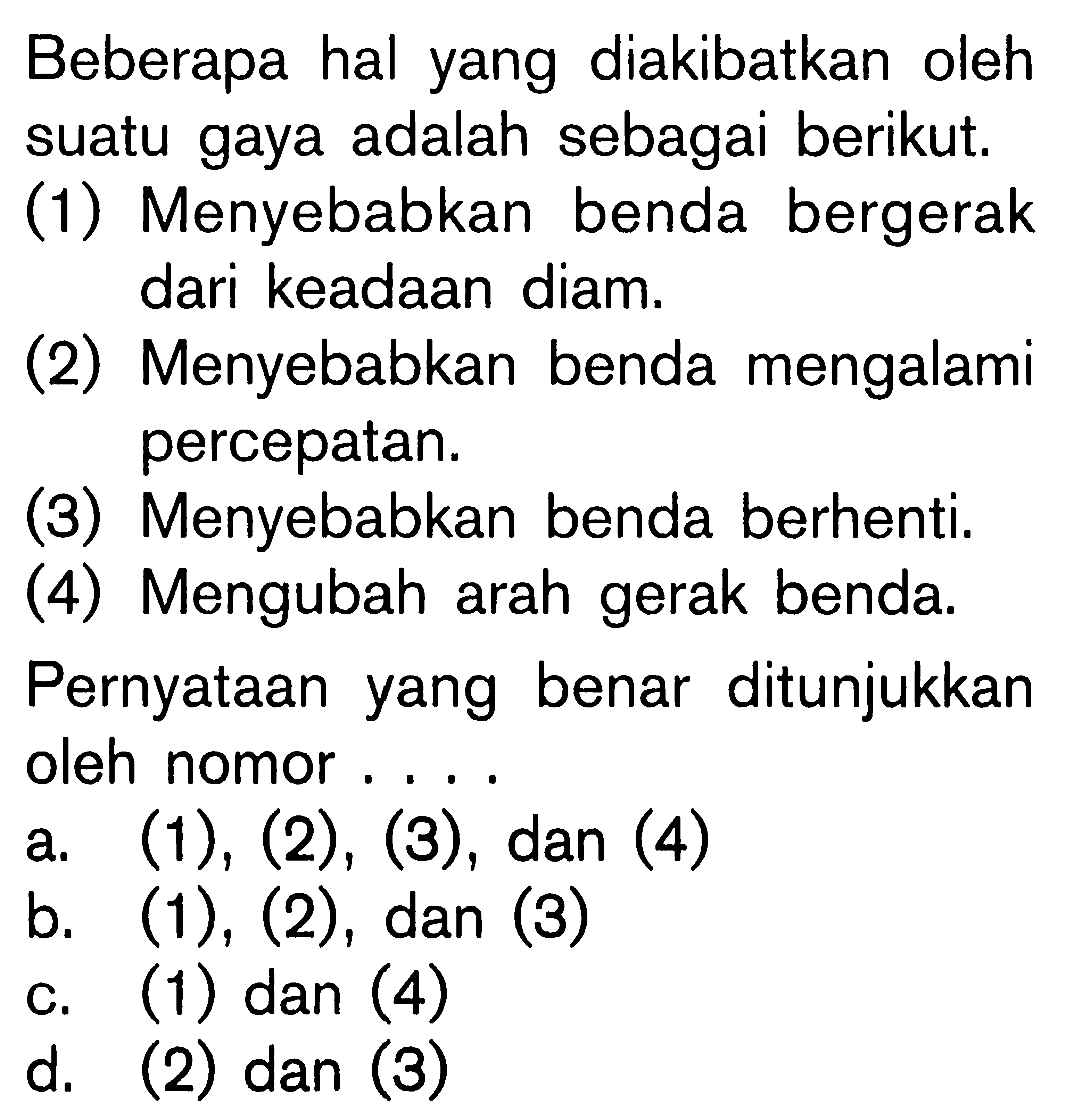 Beberapa hal yang diakibatkan oleh suatu gaya adalah sebagai berikut. (1) Menyebabkan benda bergerak dari keadaan diam. (2) Menyebabkan benda mengalami percepatan. (3) Menyebabkan benda berhenti. (4) Mengubah arah gerak benda. Pernyataan yang benar ditunjukkan oleh nomor ....