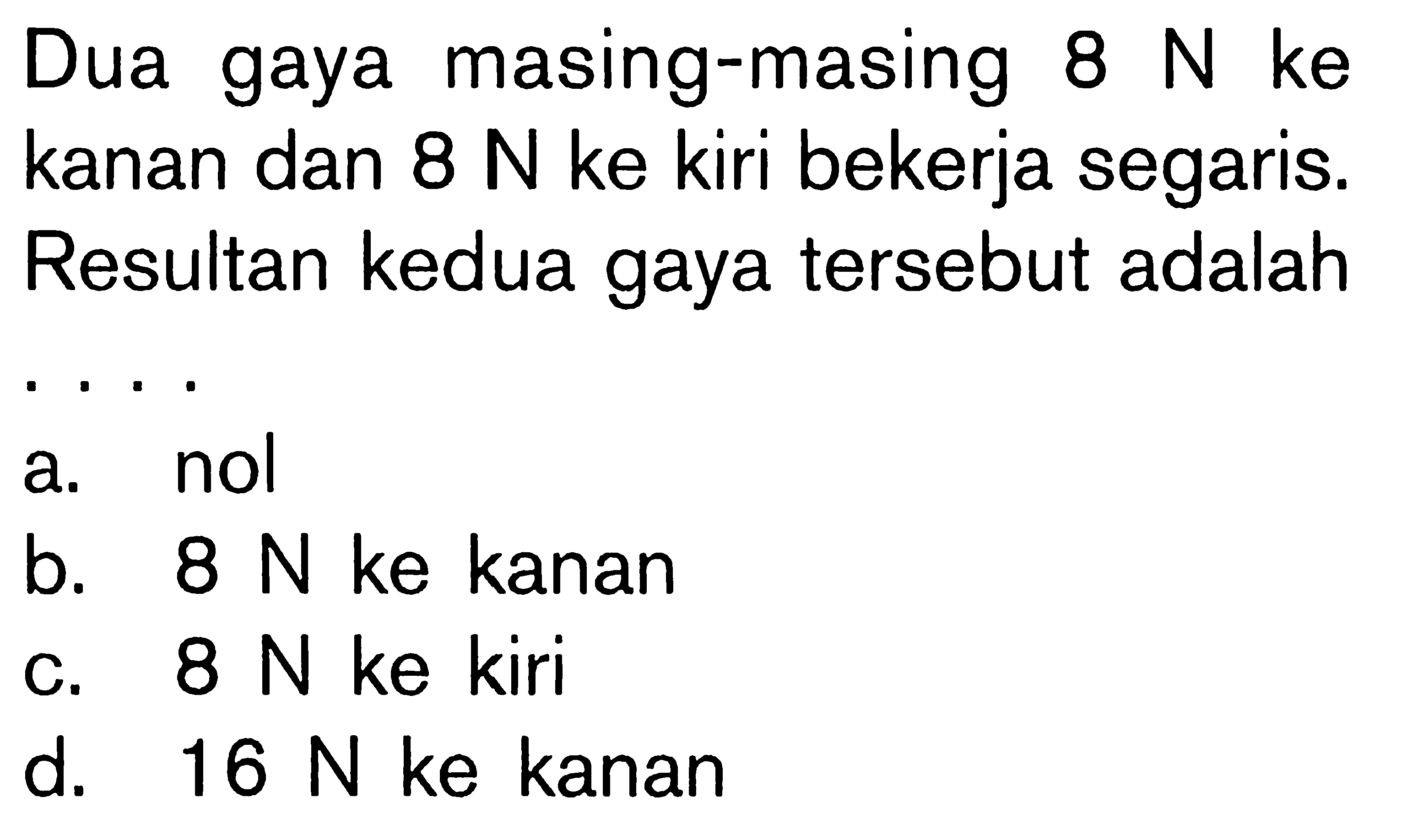 Dua gaya masing-masing 8 N ke kanan dan 8 N ke kiri bekerja segaris. Resultan kedua gaya tersebut adalah ....