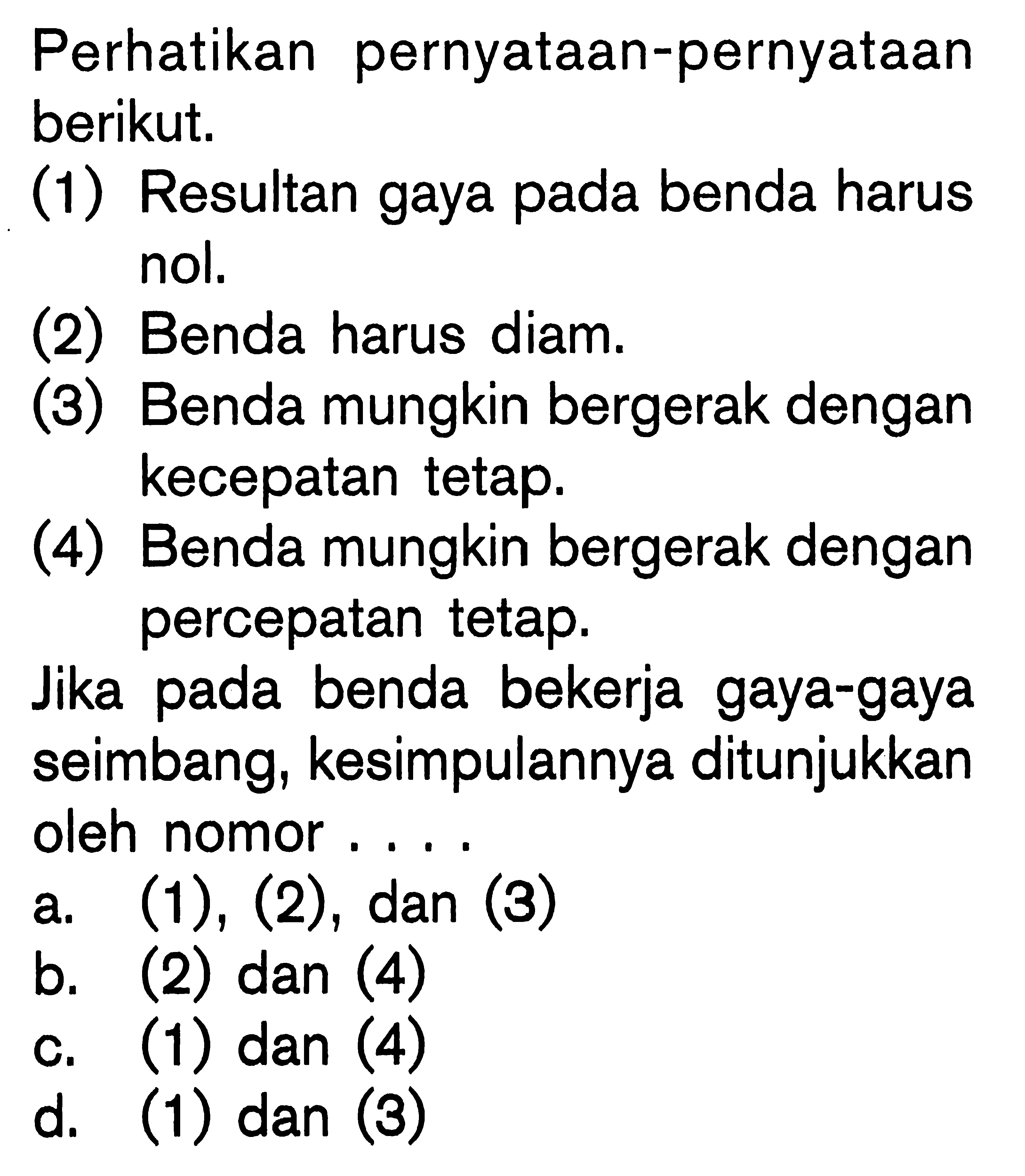 Perhatikan pernyataan-pernyataan berikut. (1) Resultan gaya pada benda harus nol. (2) Benda harus diam. (3) Benda mungkin bergerak dengan kecepatan tetap. (4) Benda mungkin bergerak dengan percepatan tetap. Jika pada benda bekerja gaya-gaya seimbang, kesimpulannya ditunjukkan oleh nomor ....