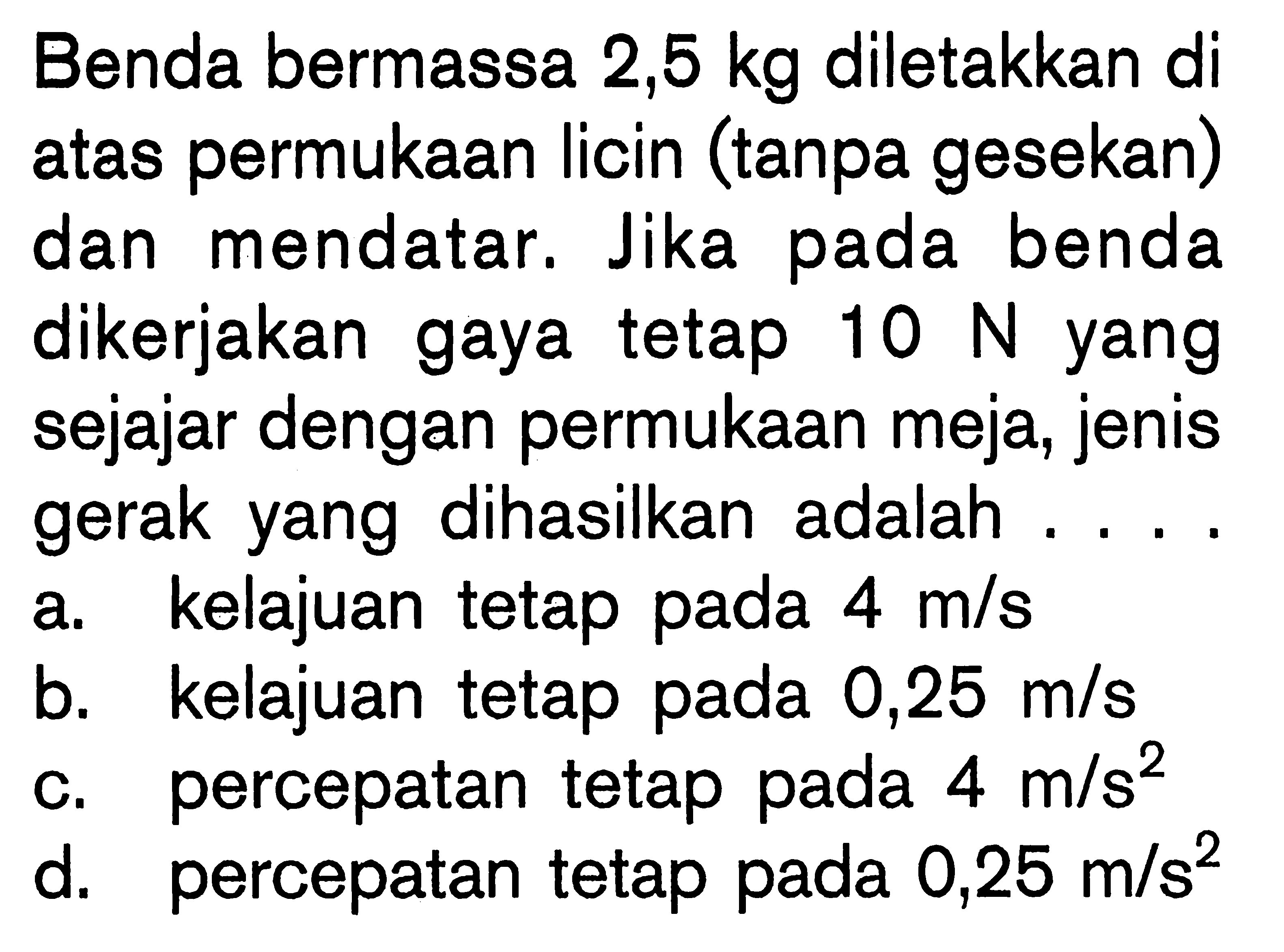 Benda bermassa 2,5 kg diletakkan di atas permukaan licin (tanpa gesekan) dan mendatar. Jika pada benda dikerjakan gaya tetap 10 N yang sejajar dengan permukaan meja, jenis gerak yang dihasilkan adalah ....