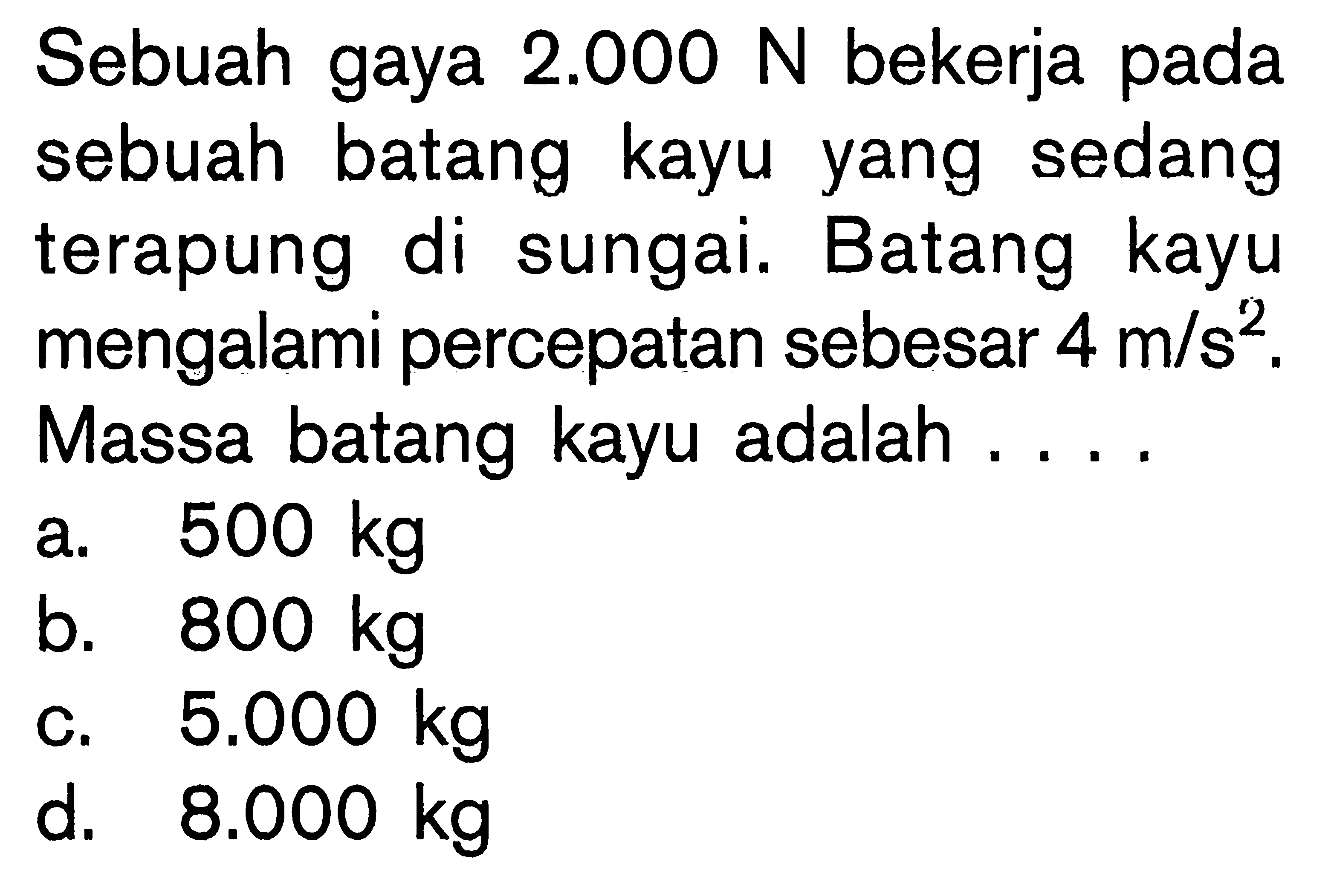 Sebuah gaya 2.000 N bekerja pada sebuah batang kayu yang sedang terapung di sungai. Batang kayu mengalami percepatan sebesar 4 m/s^2. Massa batang kayu adalah ....