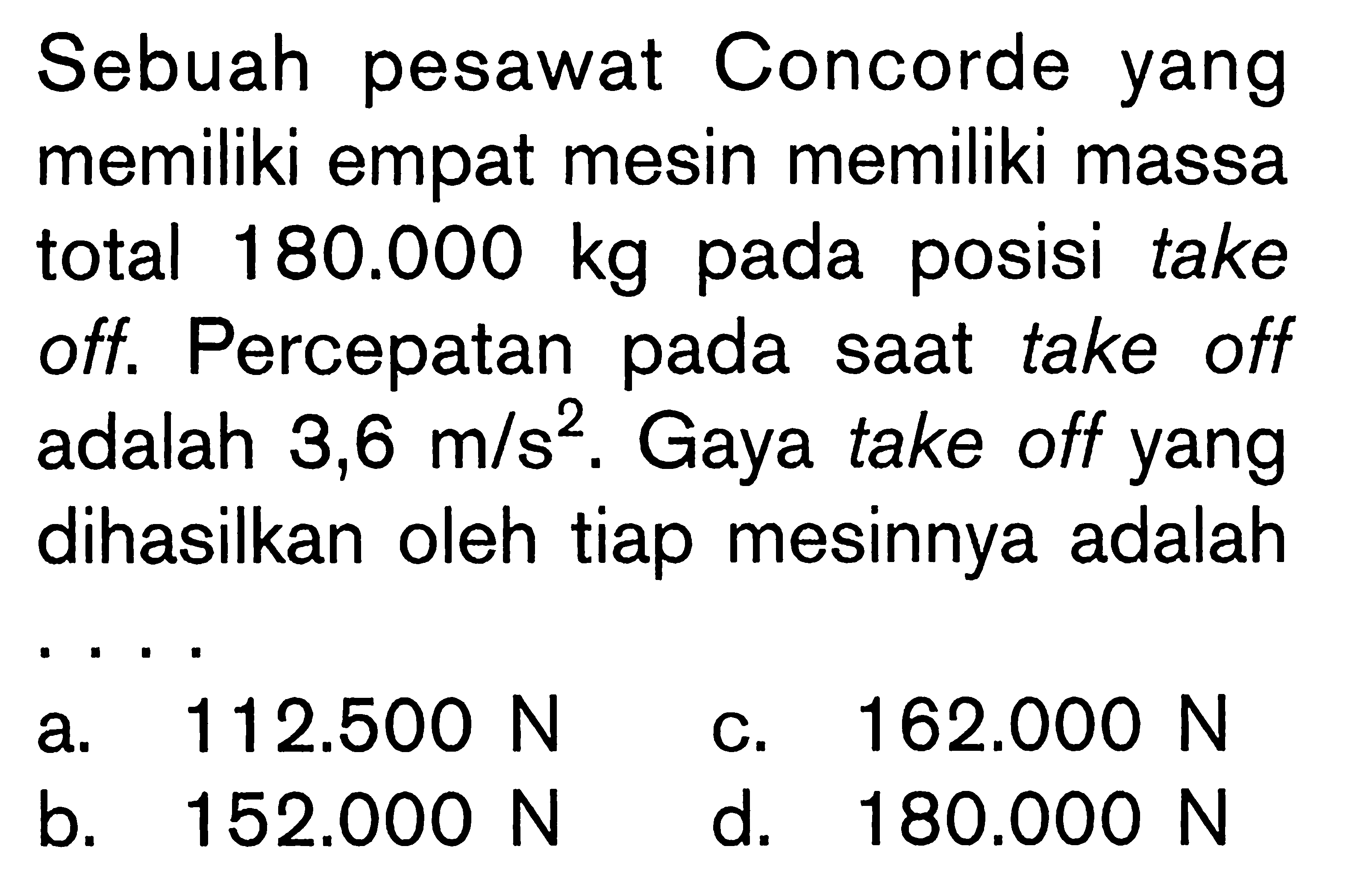 Sebuah pesawat Concorde yang memiliki empat mesin memiliki massa total 180.000 kg pada posisi take off. Percepatan pada saat take off adalah 3,6 m/s^2. Gaya take off yang dihasilkan oleh tiap mesinnya adalah ....