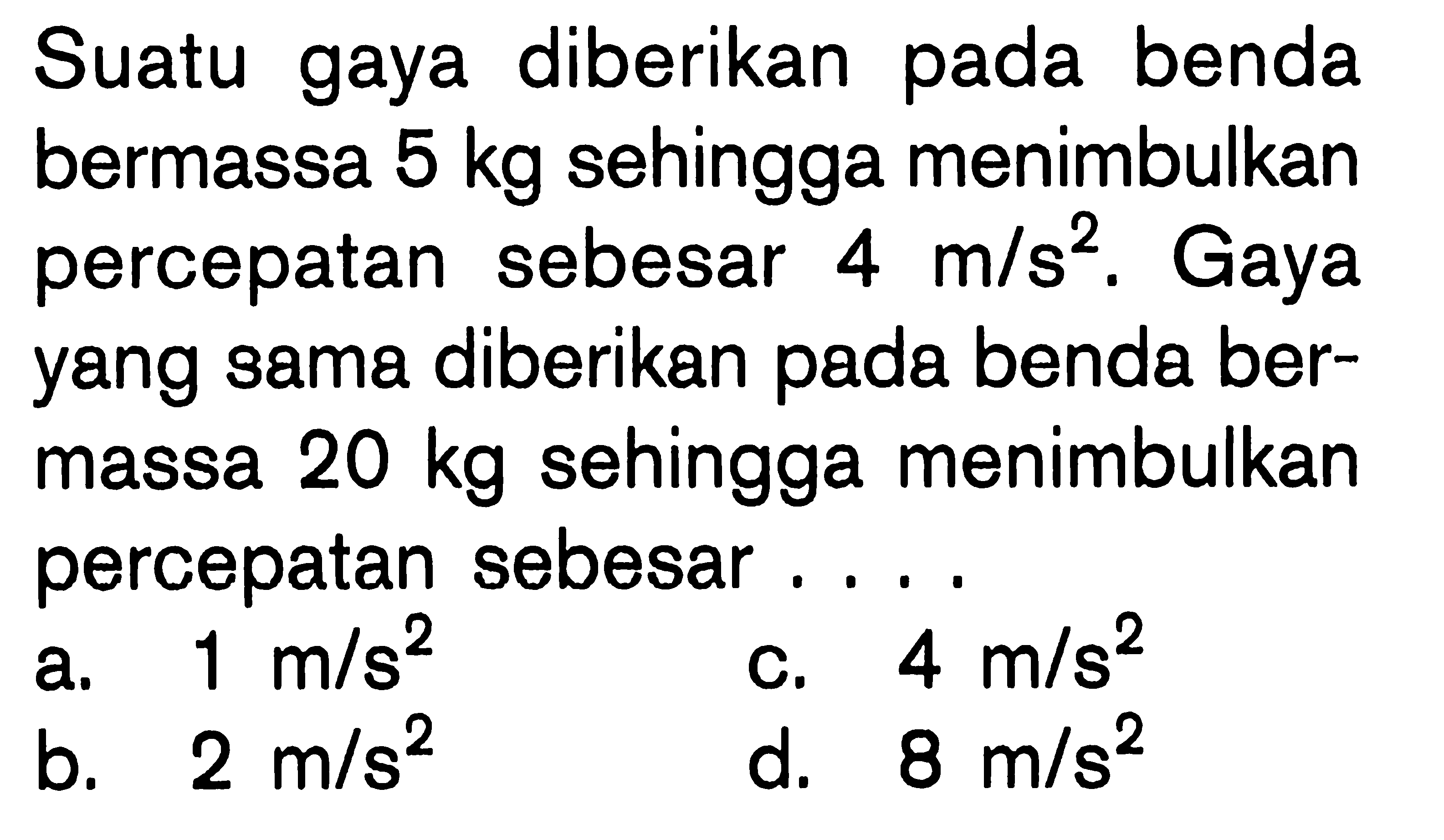 Suatu gaya diberikan pada benda bermassa 5 kg sehingga menimbulkan percepatan sebesar 4 m/s^2. Gaya yang sama diberikan pada benda bermassa 20 kg sehingga menimbulkan percepatan sebesar ....