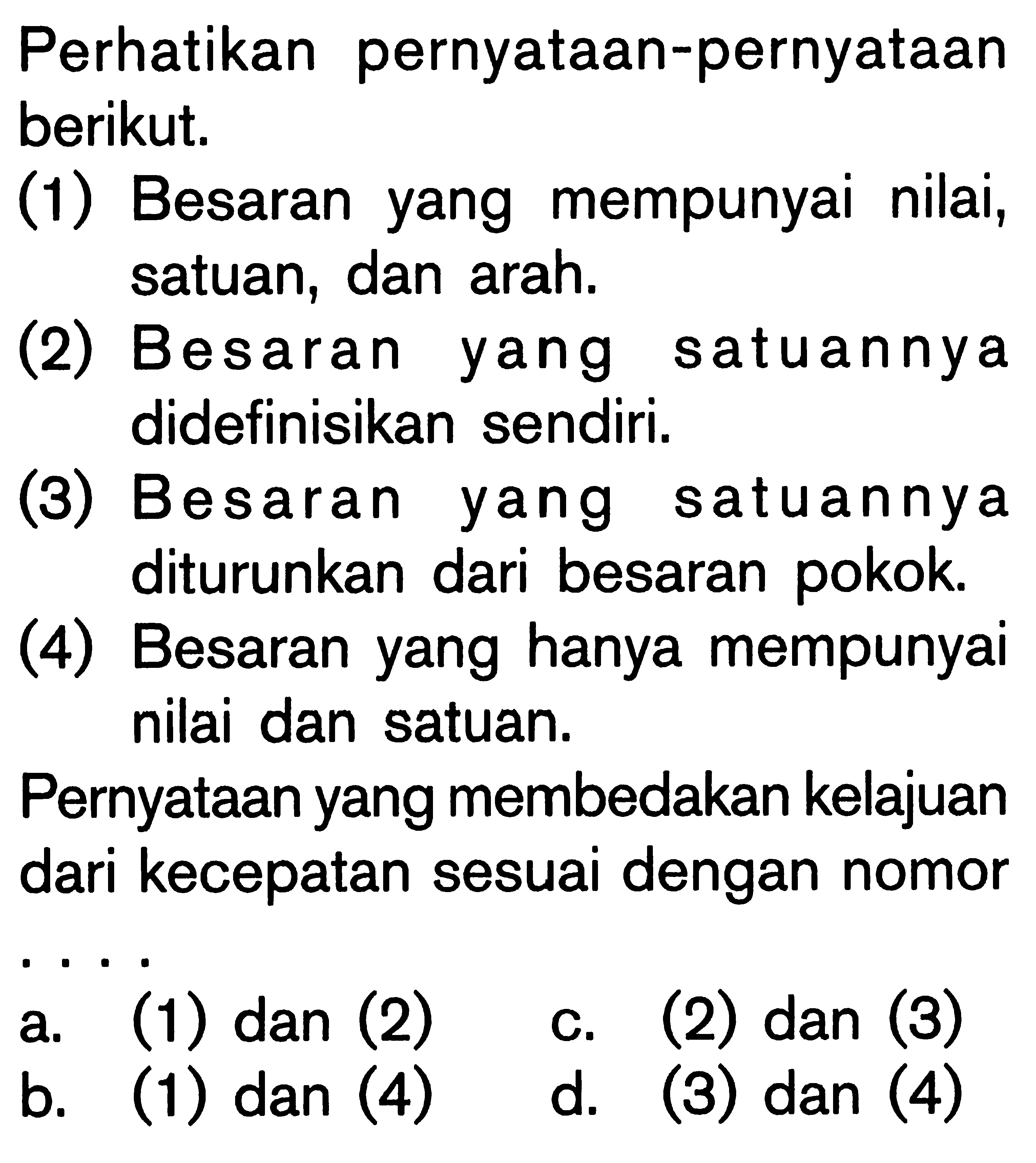 Perhatikan pernyataan-pernyataan berikut; (1) Besaran yang mempunyai nilai, satuan, dan arah. (2) Besaran yang satuannya didefinisikan sendiri. (3) Besaran yang satuannya diturunkan dari besaran pokok. (4) Besaran yang hanya mempunyai nilai dan satuan. Pernyataan yang membedakan kelajuan dari kecepatan sesuai dengan nomor ......