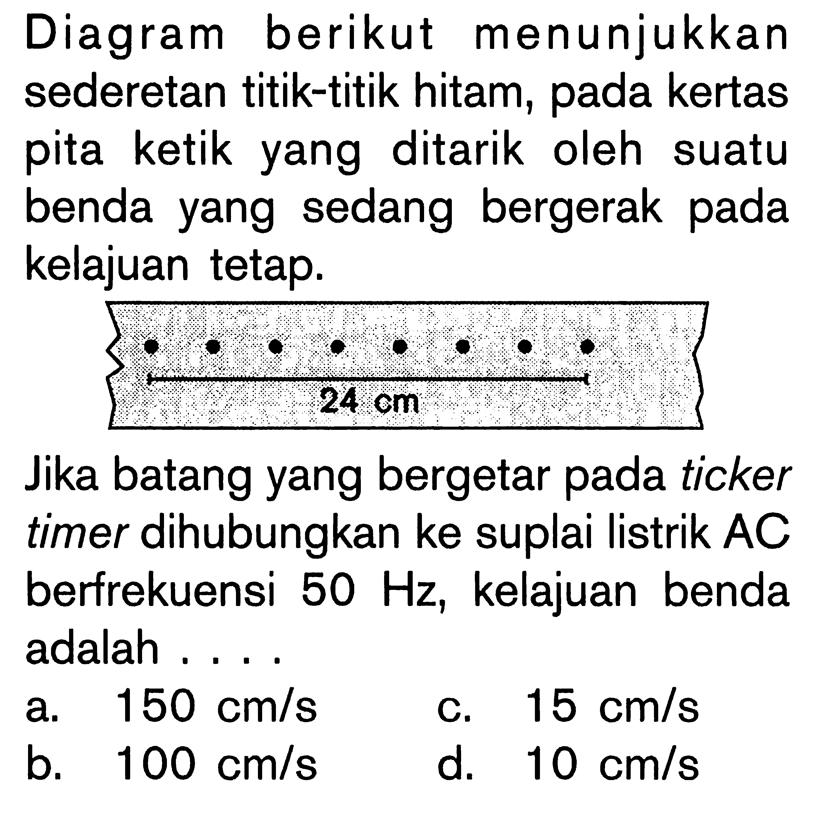 Diagram berikut menunjukkan sederetan titik-titik hitam, pada kertas pita ketik yang ditarik oleh suatu benda yang sedang bergerak pada kelajuan tetap. 
24 cm 
Jika batang yang bergetar pada ticker timer dihubungkan ke suplai listrik AC berfrekuensi 50 Hz, kelajuan benda adalah ....