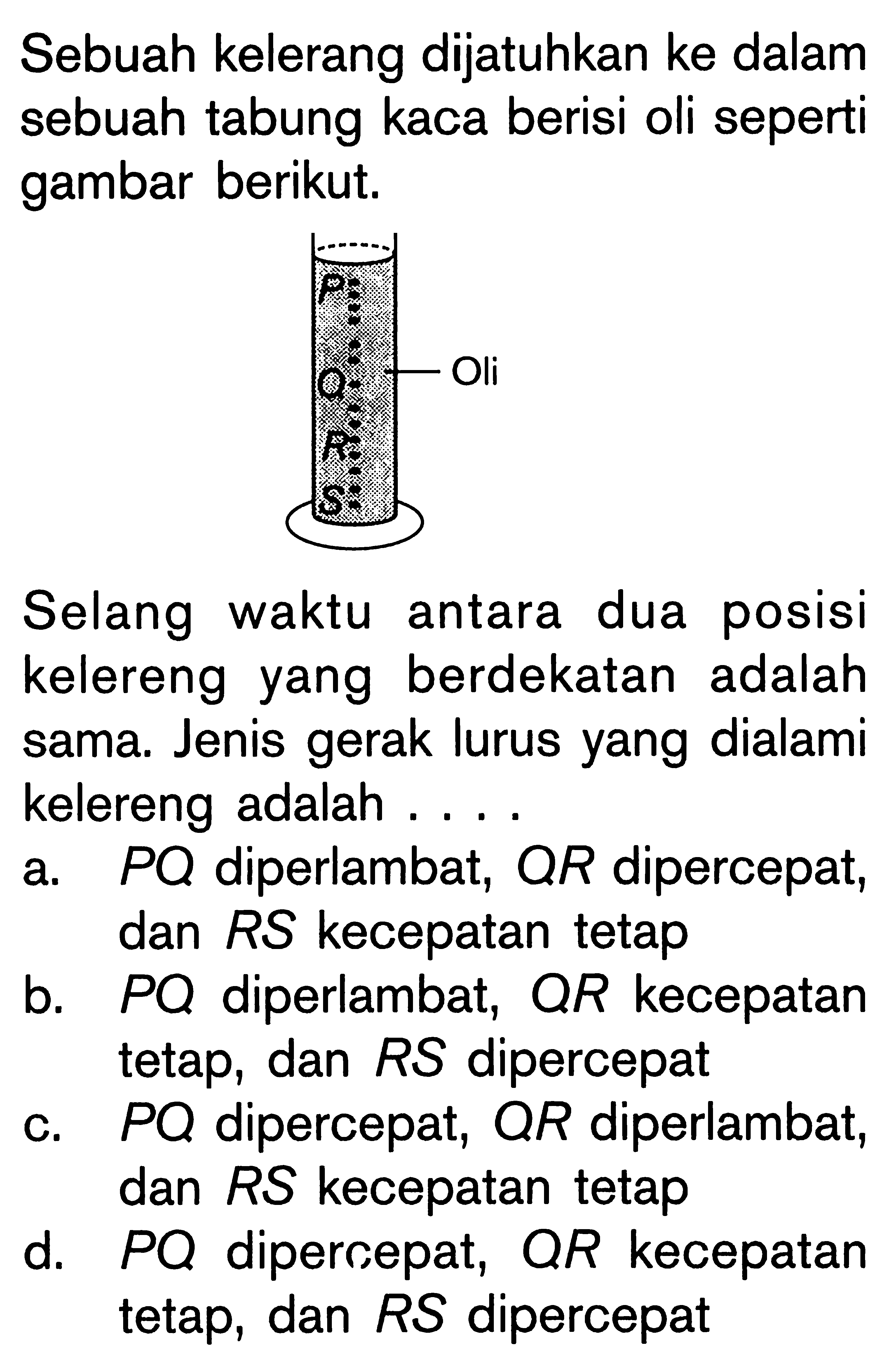 Sebuah kelerang dijatuhkan ke dalam sebuah tabung kaca berisi oli seperti gambar berikut. P Oli Q R S 
Selang waktu antara dua posisi kelereng yang berdekatan adalah sama. Jenis gerak lurus yang dialami kelereng adalah ....