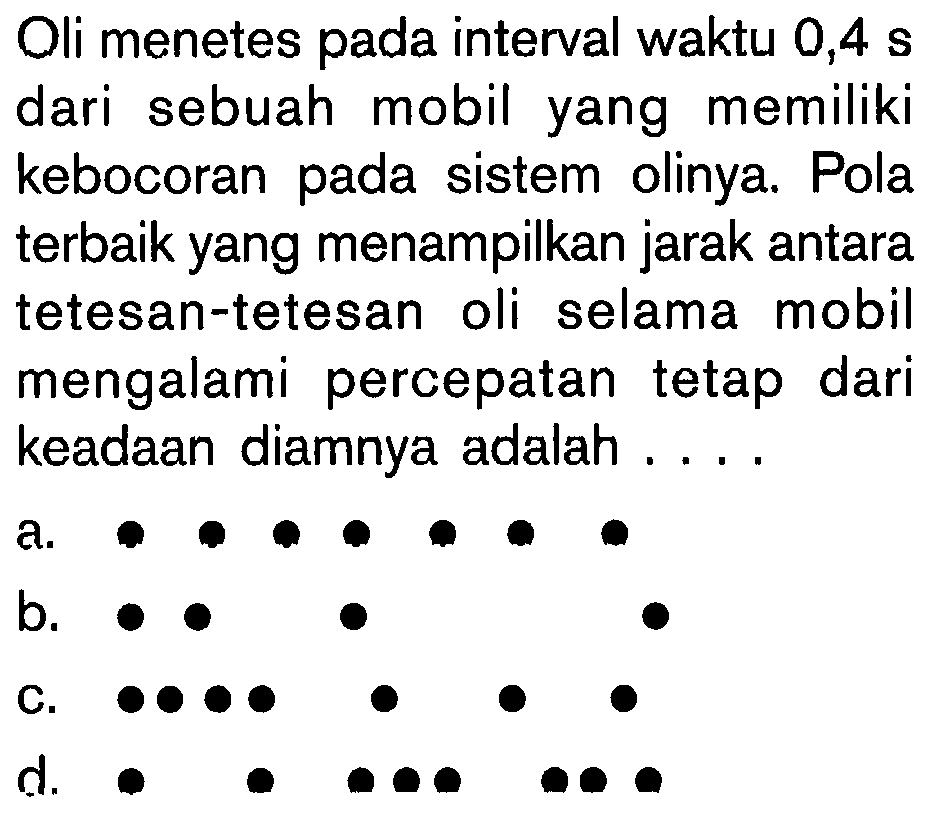 Oli menetes pada interval waktu 0,4 s dari sebuah mobil yang memiliki kebocoran pada sistem olinya. Pola terbaik yang menampilkan jarak antara tetesan-tetesan oli selama mobil mengalami percepatan tetap dari keadaan diamnya adalah .... a. . . . . . . . b. . .    .   . c. . . . .  .  .  . d. .   . . . .   . . .  