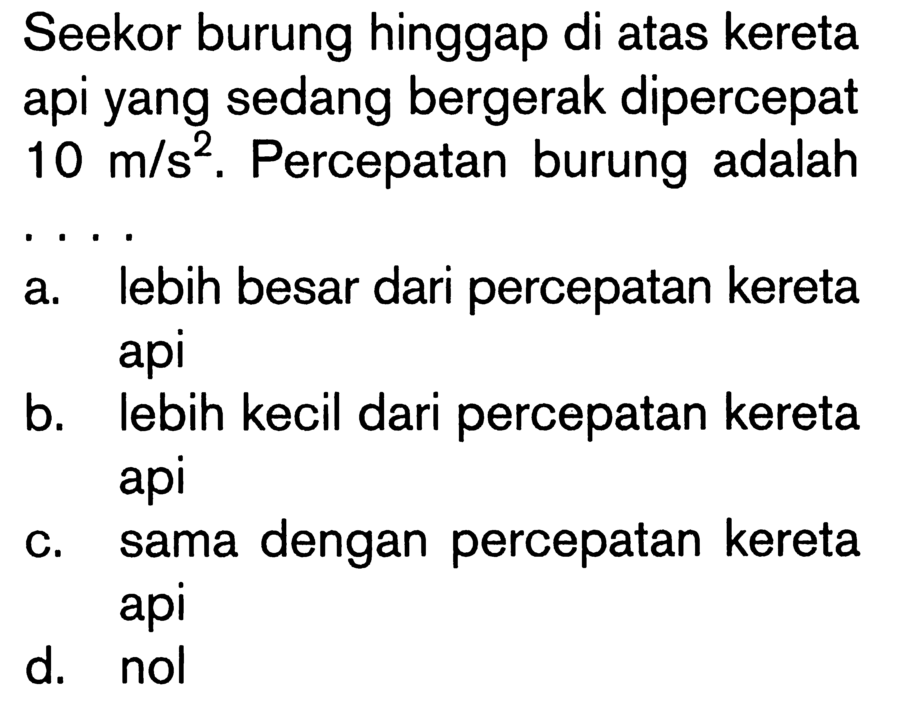 Seekor burung hinggap di atas kereta api yang sedang bergerak dipercepat 10 m/s^2. Percepatan burung adalah
