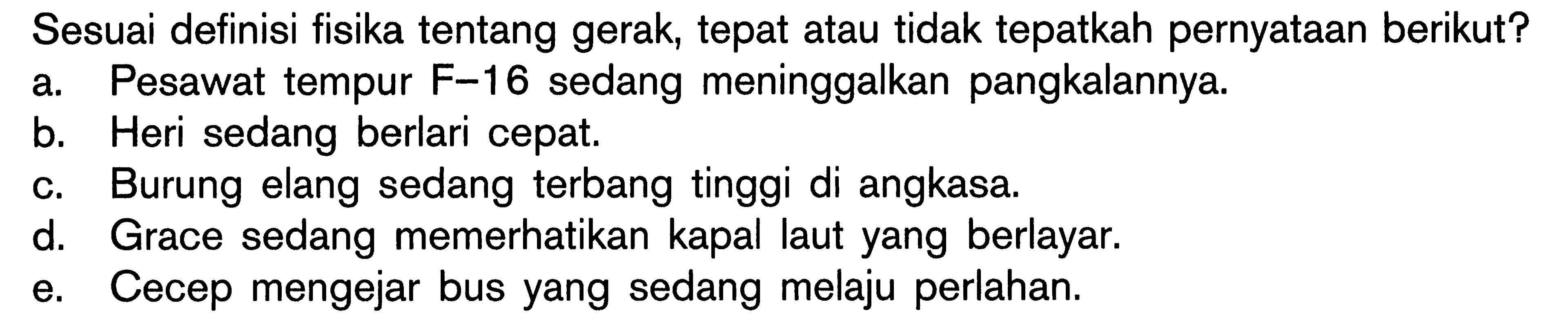 Sesuai definisi fisika tentang gerak, tepat atau tidak tepatkah pernyataan berikut? A. Pesawat tempur F 16 sedang meninggalkan pangkalannya. b. Heri sedang berlari cepat. C. Burung elang sedang terbang tinggi di angkasa, d. Grace sedang memerhatikan kapal laut yang berlayar. e. Cecep mengejar bus yang sedang melaju perlahan.