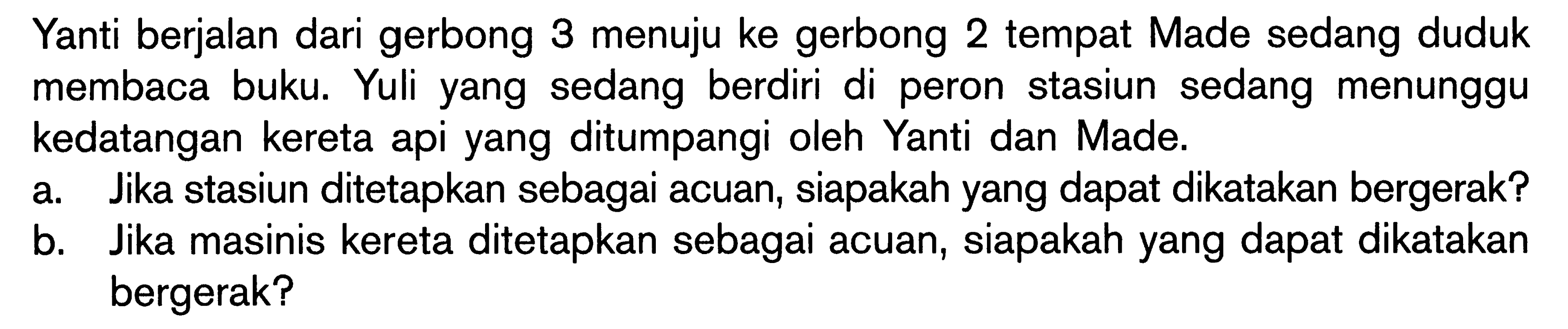 Yanti berjalan dari gerbong 3 menuju ke gerbong 2 tempat Made sedang duduk membaca buku. Yuli yang sedang berdiri di peron stasiun sedang menunggu kedatangan kereta api yang ditumpangi oleh Yanti dan Made. a Jika stasiun ditetapkan sebagai acuan, siapakah yang dapat dikatakan bergerak? b. Jika masinis kereta ditetapkan sebagai acuan, siapakah yang dapat dikatakan bergerak?