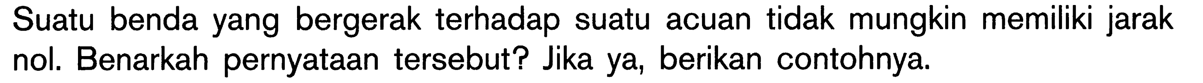 Suatu benda yang bergerak terhadap suatu acuan tidak mungkin memiliki jarak nol. Benarkah pernyataan tersebut? Jika ya, berikan contohnya.