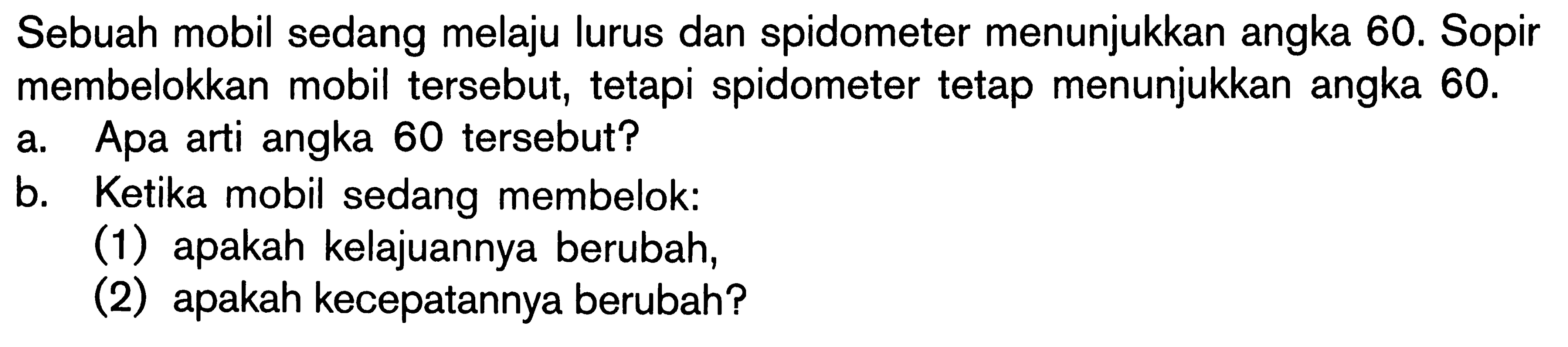 Sebuah mobil sedang melaju lurus dan spidometer menunjukkan angka 60. Sopir membelokkan mobil tersebut; tetapi spidometer tetap menunjukkan angka 60. a. Apa arti angka 60 tersebut? b. Ketika mobil sedang membelok:(1) apakah kelajuannya berubah, (2) apakah kecepatannya berubah?