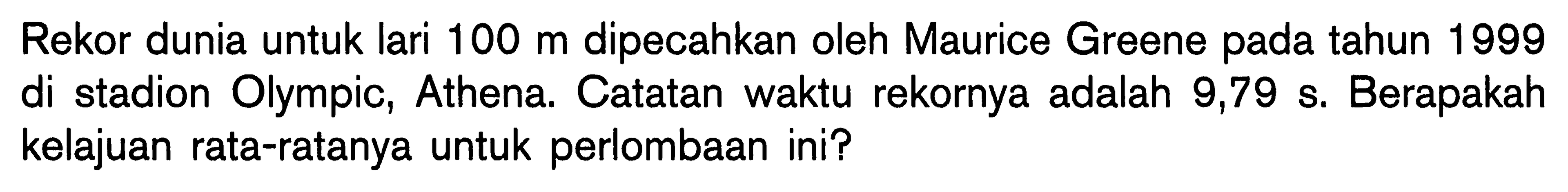 Rekor dunia untuk lari  100 m  dipecahkan oleh Maurice Greene pada tahun 1999 di stadion Olympic, Athena. Catatan waktu rekornya adalah 9,79 s. Berapakah kelajuan rata-ratanya untuk perlombaan ini?