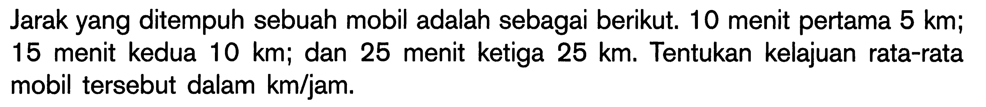 Jarak yang ditempuh sebuah mobil adalah sebagai berikut. 10 menit pertama  5 km ; 15 menit kedua  10 km ; dan 25 menit ketiga  25 km . Tentukan kelajuan rata-rata mobil tersebut dalam km/jam.