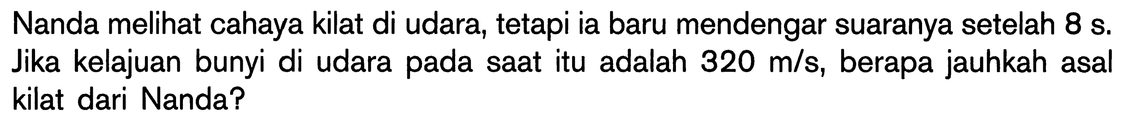 Nanda melihat cahaya kilat di udara, tetapi ia baru mendengar suaranya setelah 8 s. Jika kelajuan bunyi di udara pada saat itu adalah 320 m/s, berapa jauhkah asal kilat dari Nanda?