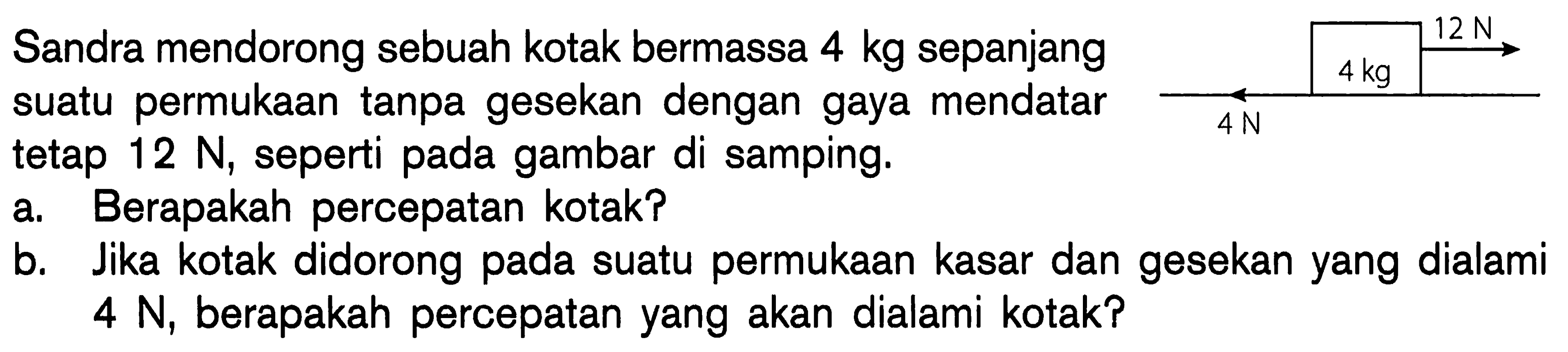 12 N Sandra mendorong sebuah kotak bermassa 4 kg sepanjang 4 kg suatu permukaan tanpa gesekan dengan gaya mendatar tetap 12 N, seperti pada gambar di samping. a Berapakah percepatan kotak? Jika kotak didorong pada suatu permukaan kasar dan gesekan yang dialami 4 N, berapakah percepatan yang akan dialami kotak? 4 N 4 kg 12 N