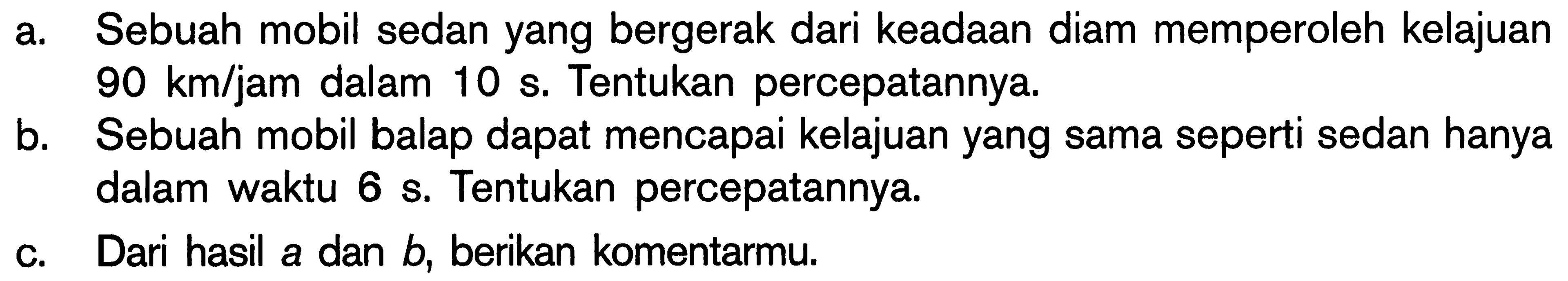 a. Sebuah mobil sedan yang bergerak dari keadaan diam memperoleh kelajuan 90 km/jam dalam 10 s. Tentukan percepatannya.
b. Sebuah mobil balap dapat mencapai kelajuan yang sama seperti sedan hanya dalam waktu 6 s. Tentukan percepatannya.
c. Dari hasil a dan b, berikan komentarmu.