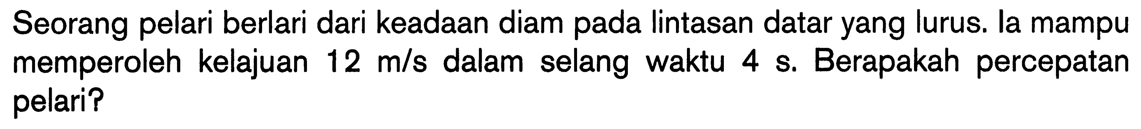 Seorang pelari berlari dari keadaan diam pada lintasan datar yang lurus. la mampu memperoleh kelajuan 12 m/s dalam selang waktu 4 s. Berapakah percepatan pelari?