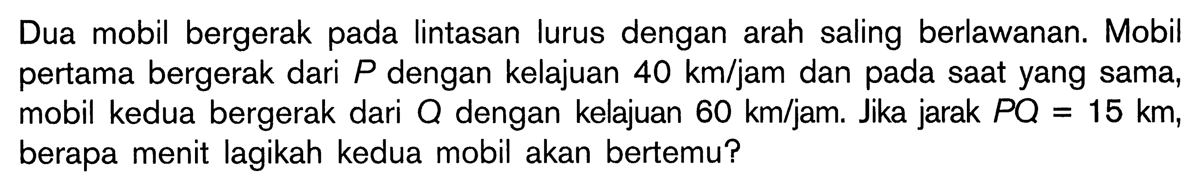 Dua mobil bergerak pada lintasan lurus dengan arah saling berlawanan. Mobil pertama bergerak dari P dengan kelajuan 40 km/jam dan pada saat yang sama, mobil kedua bergerak dari Q dengan kelajuan 60 km/jam. Jika jarak PQ=15 km, berapa menit lagikah kedua mobil akan bertemu? 