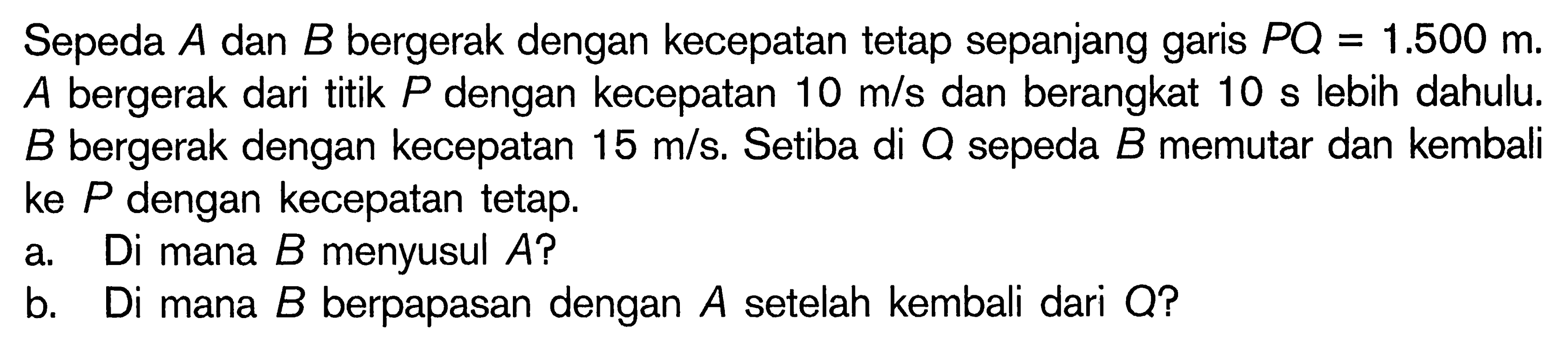 Sepeda A dan B bergerak dengan kecepatan tetap sepanjang garis PQ=1.500 m. A bergerak dari titik P dengan kecepatan 10 m/s dan berangkat 10 s lebih dahulu. B bergerak dengan kecepatan 15 m/s. Setiba di Q sepeda B memutar dan kembali ke P dengan kecepatan tetap.a. Di mana B menyusul A?b. Di mana B berpapasan dengan A setelah kembali dari Q? 