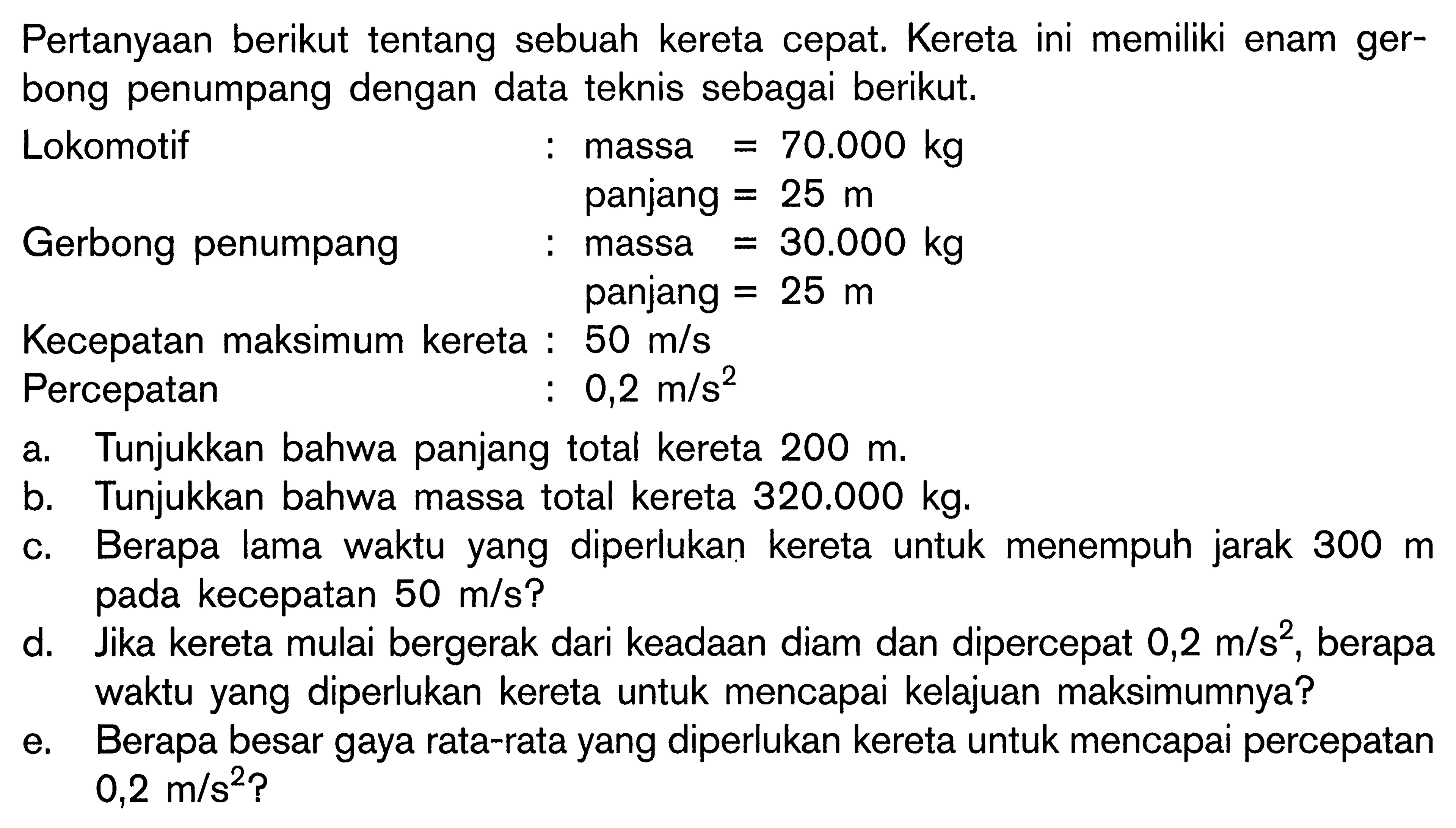 Pertanyaan berikut tentang sebuah kereta cepat. Kereta ini memiliki enam gerbong penumpang dengan data teknis sebagai berikut.Lokomotif  :   massa =70.000 kgpanjang =25 m    Gerbong penumpang  :   massa =30.000 kgpanjang =25 m     Kecepatan maksimum kereta :   50 m/s    Percepatan   :  0,2 m/s^2 a. Tunjukkan bahwa panjang total kereta 200 m .b. Tunjukkan bahwa massa total kereta 320.000 kg .c. Berapa lama waktu yang diperlukan kereta untuk menempuh jarak 300 m pada kecepatan 50 m/s?d. Jika kereta mulai bergerak dari keadaan diam dan dipercepat 0,2 m/s^2, berapa waktu yang diperlukan kereta untuk mencapai kelajuan maksimumnya?e. Berapa besar gaya rata-rata yang diperlukan kereta untuk mencapai percepatan 0,2 m/s^2? 