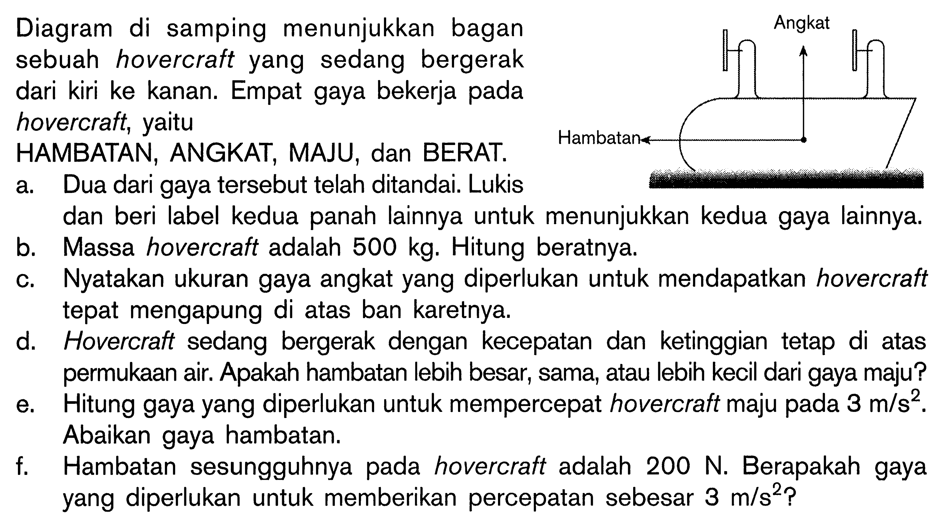 Angkat Hambatan 
Diagram di samping menunjukkan bagian sebuah hovercraft yang sedang bergerak dari kiri ke kanan. Empat gaya bekerja pada hovercraft, yaitu HAMBATAN, ANGKAT, MAJU, dan BERAT. 
a. Dua dari gaya tersebut telah ditandai. Lukis dan beri label kedua panah lainnya untuk menunjukkan kedua gaya lainnya. 
b. Massa hovercraft adalah 500 kg. Hitung beratnya. 
c. Nyatakan ukuran gaya angkat yang diperlukan untuk mendapatkan hovercraft tepat mengapung di atas ban karetnya. 
d. Hovercraft sedang bergerak dengan kecepatan dan ketinggian tetap di atas permukaan air. Apakah hambatan lebih besar, sama, atau lebih kecil dari gaya maju? 
e. Hitung gaya yang diperlukan untuk mempercepat hovercraft maju pada 3 m/s^2. Abaikan gaya hambatan. 
f. Hambatan sesungguhnya pada hovercraft adalah 200 N. Berapakah gaya yang diperlukan untuk memberikan percepatan sebesar 3 m/s^2?