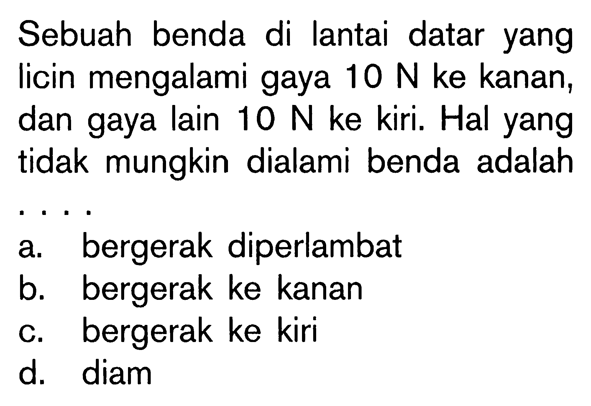 Sebuah benda di lantai datar yang licin mengalami gaya 10 N ke kanan, dan gaya lain 10 N ke kiri. Hal yang tidak mungkin dialami benda adalah . . . .