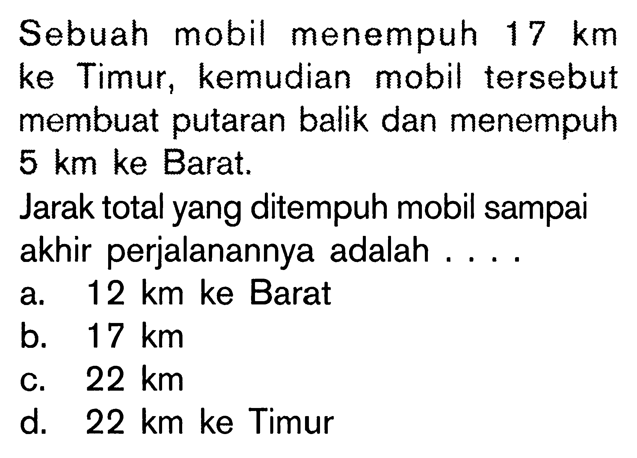 Sebuah mobil menempuh 17 km ke Timur, kemudian mobil tersebut membuat putaran balik dan menempuh 5 km ke Barat. Jarak total yang ditempuh mobil sampai akhir perjalanannya adalah ....