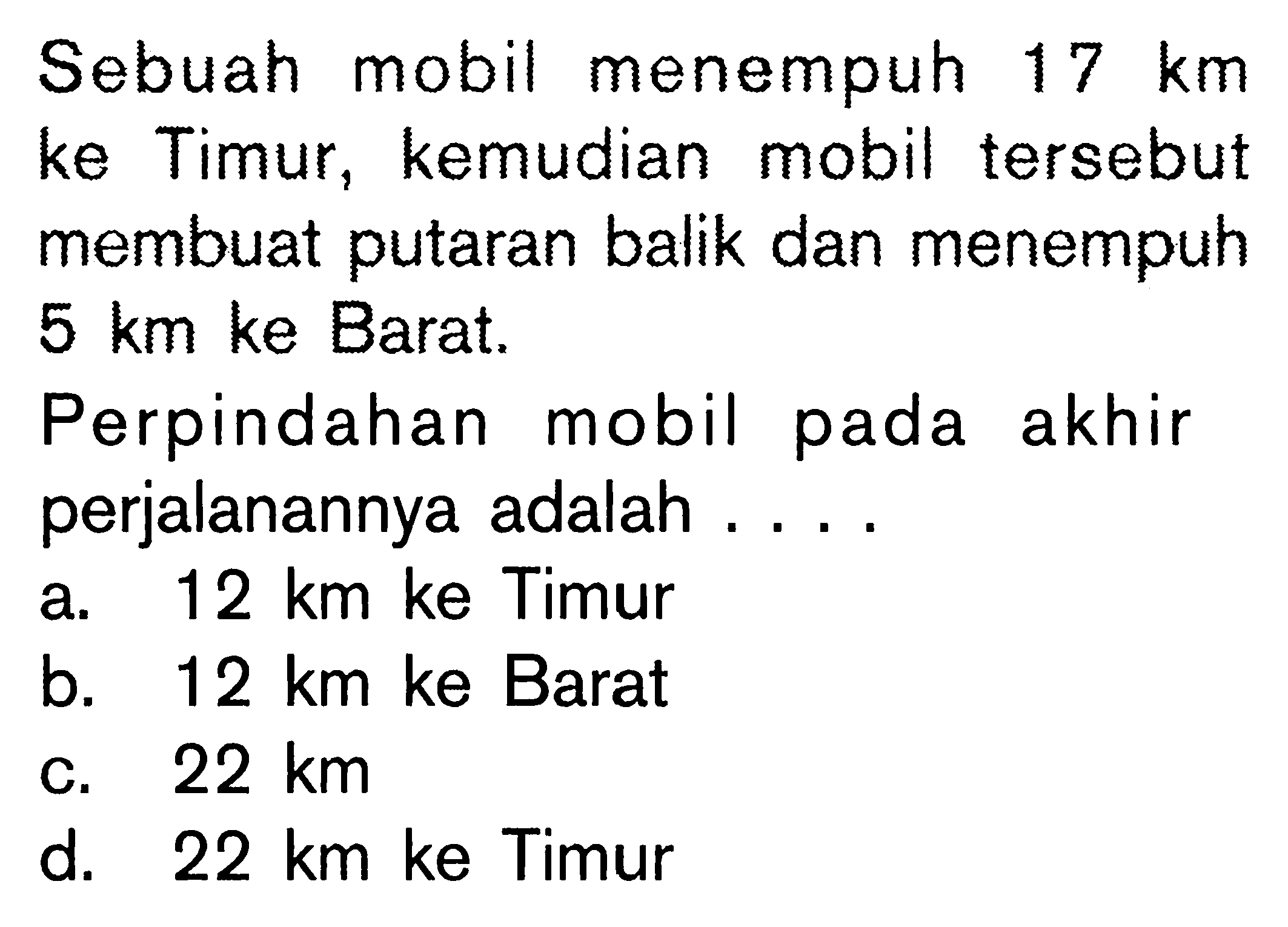 Sebuah mobil menempuh 17 km ke Timur, kemudian mobil tersebut membuat putaran balik dan menempuh 5 km ke Barat. Perpindahan mobil pada akhir perjalanannya adalah ....