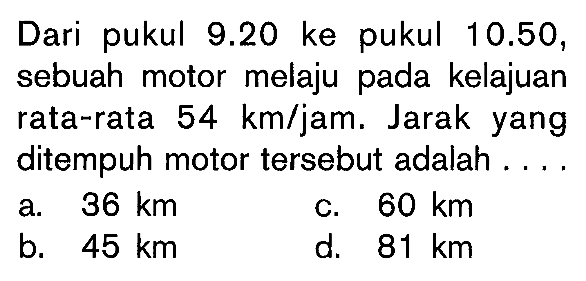 Dari pukul 9.20 ke pukul 10.50, sebuah motor melaju pada kelajuan rata-rata 54 km/jam. Jarak yang ditempuh motor tersebut adalah ....