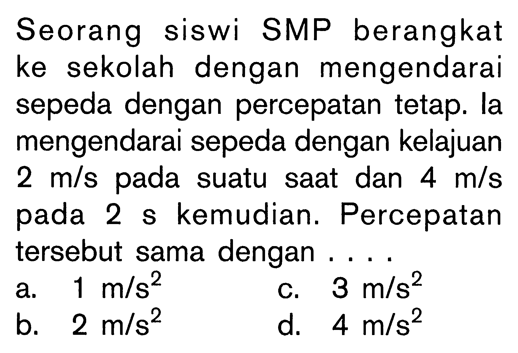 Seorang siswi SMP berangkat ke sekolah dengan mengendarai sepeda dengan percepatan tetap. la mengendarai sepeda dengan kelajuan 2 m/s pada suatu saat dan 4 m/s pada 2 s kemudian. Percepatan tersebut sama dengan....  