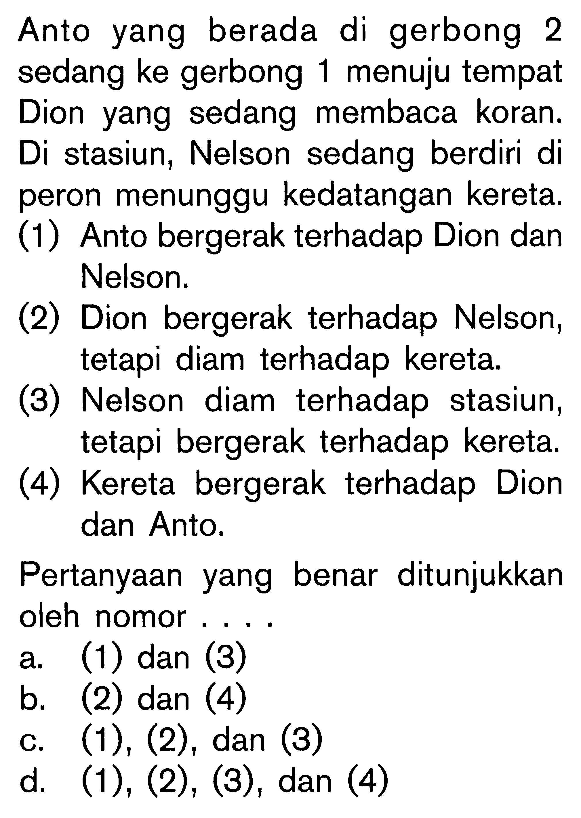 Anto yang berada di gerbong 2 sedang ke gerbong 1 menuju tempat Dion yang sedang membaca koran. Di stasiun, Nelson sedang berdiri di peron menunggu kedatangan kereta. (1) Anto bergerak terhadap Dion dan Nelson. (2) Dion bergerak terhadap Nelson, tetapi diam terhadap kereta. (3) Nelson diam terhadap stasiun, tetapi bergerak terhadap kereta. (4) Kereta bergerak terhadap Dion dan Anto. Pertanyaan yang benar ditunjukkan oleh nomor....