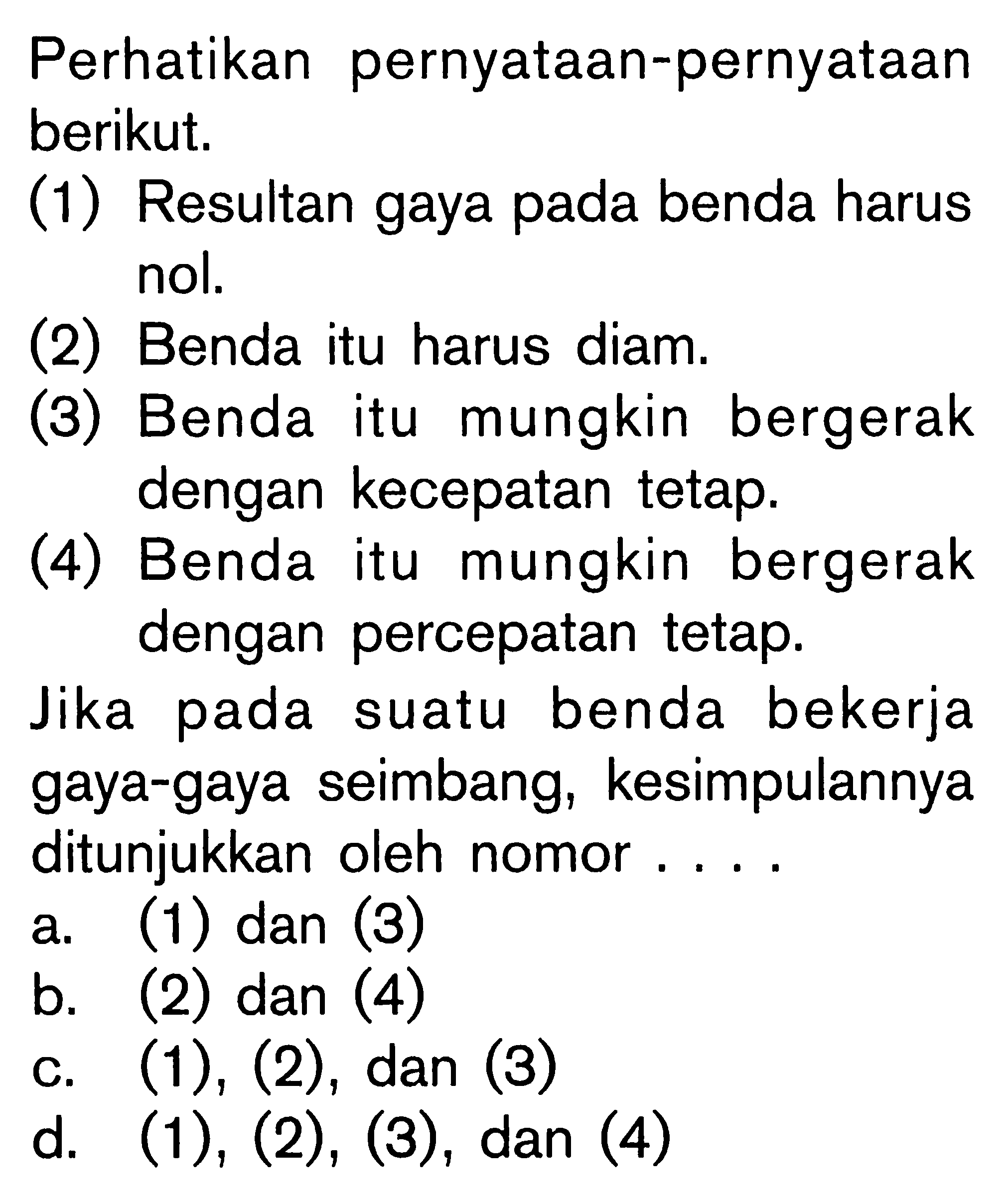 Perhatikan pernyataan-pernyataan berikut. (1) Resultan gaya pada benda harus nol. (2) Benda itu harus diam. (3) Benda itu mungkin bergerak dengan kecepatan tetap. (4) Benda itu mungkin bergerak dengan percepatan tetap. Jika pada suatu benda bekerja gaya-gaya seimbang, kesimpulannya ditunjukkan oleh nomor....