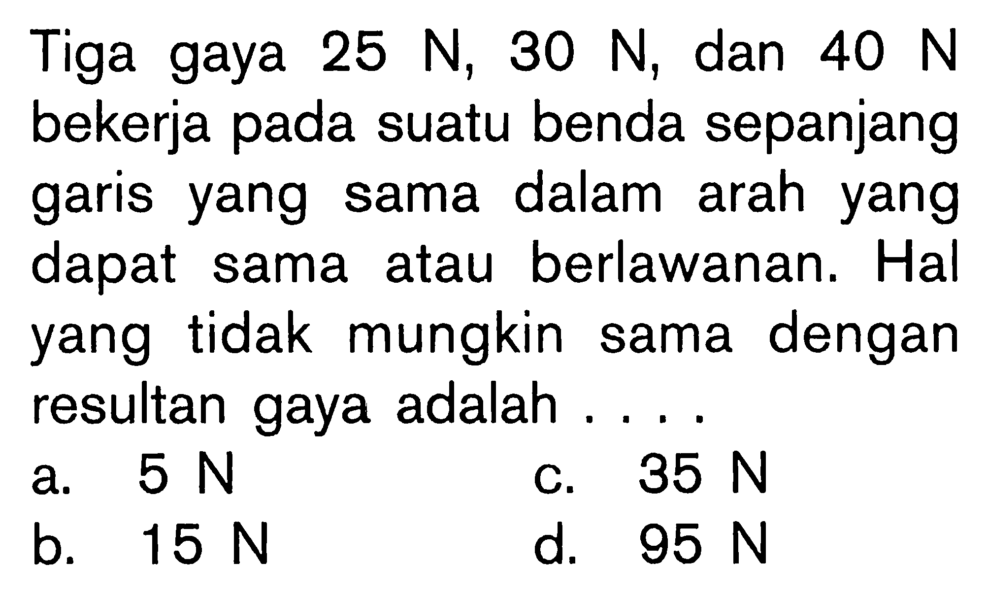 Tiga gaya 25 N, 30 N, dan 40 N bekerja pada suatu benda sepanjang garis yang sama dalam arah yang dapat sama atau berlawanan. Hal yang tidak mungkin sama dengan resultan gaya adalah.... 