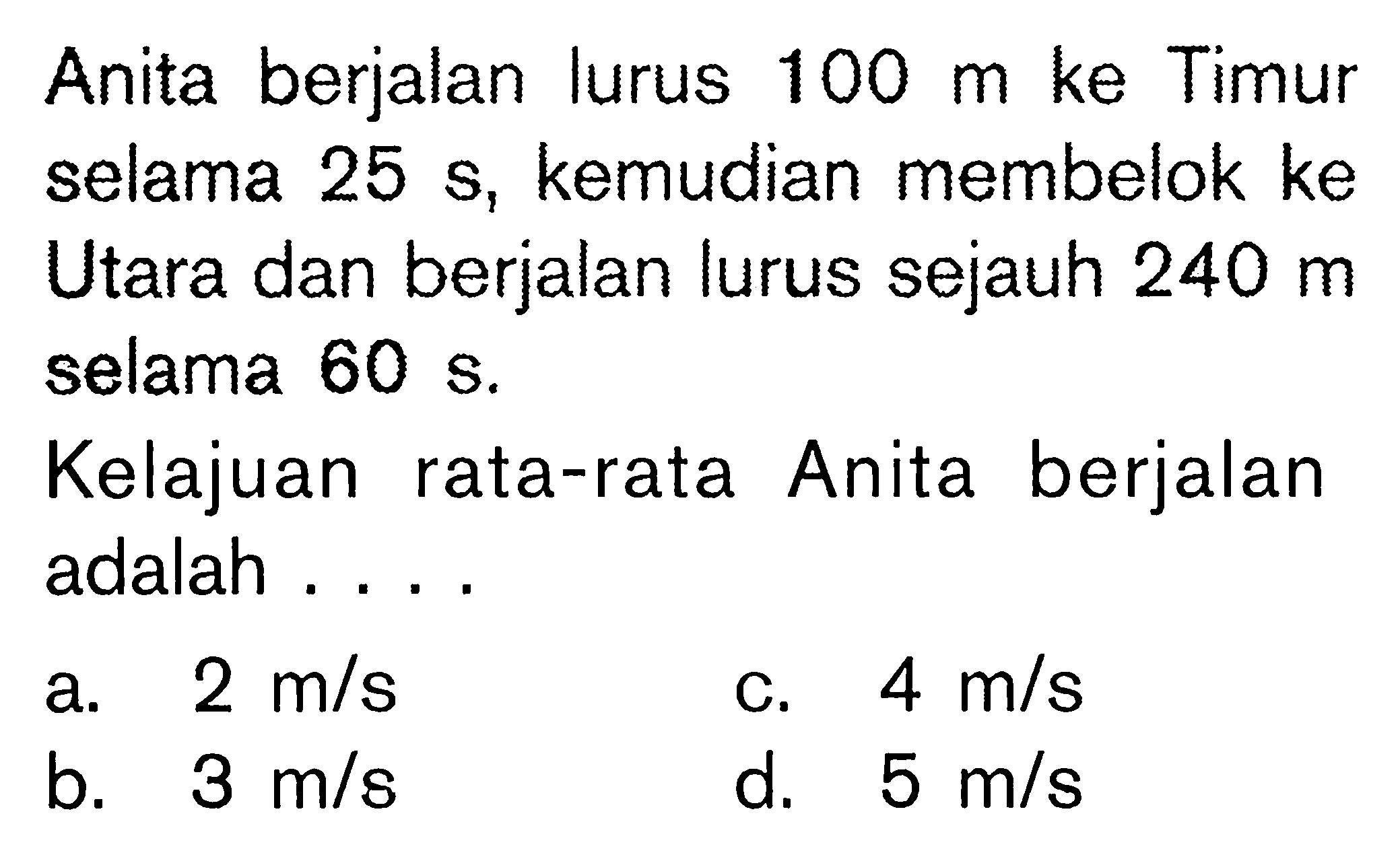 Anita berjalan lurus 100 m ke Timur selama 25 S, kemudian membelok ke Utara dan berjalan lurus sejauh 240 m selama 60 S. Kelajuan rata-rata Anita berjalan adalah