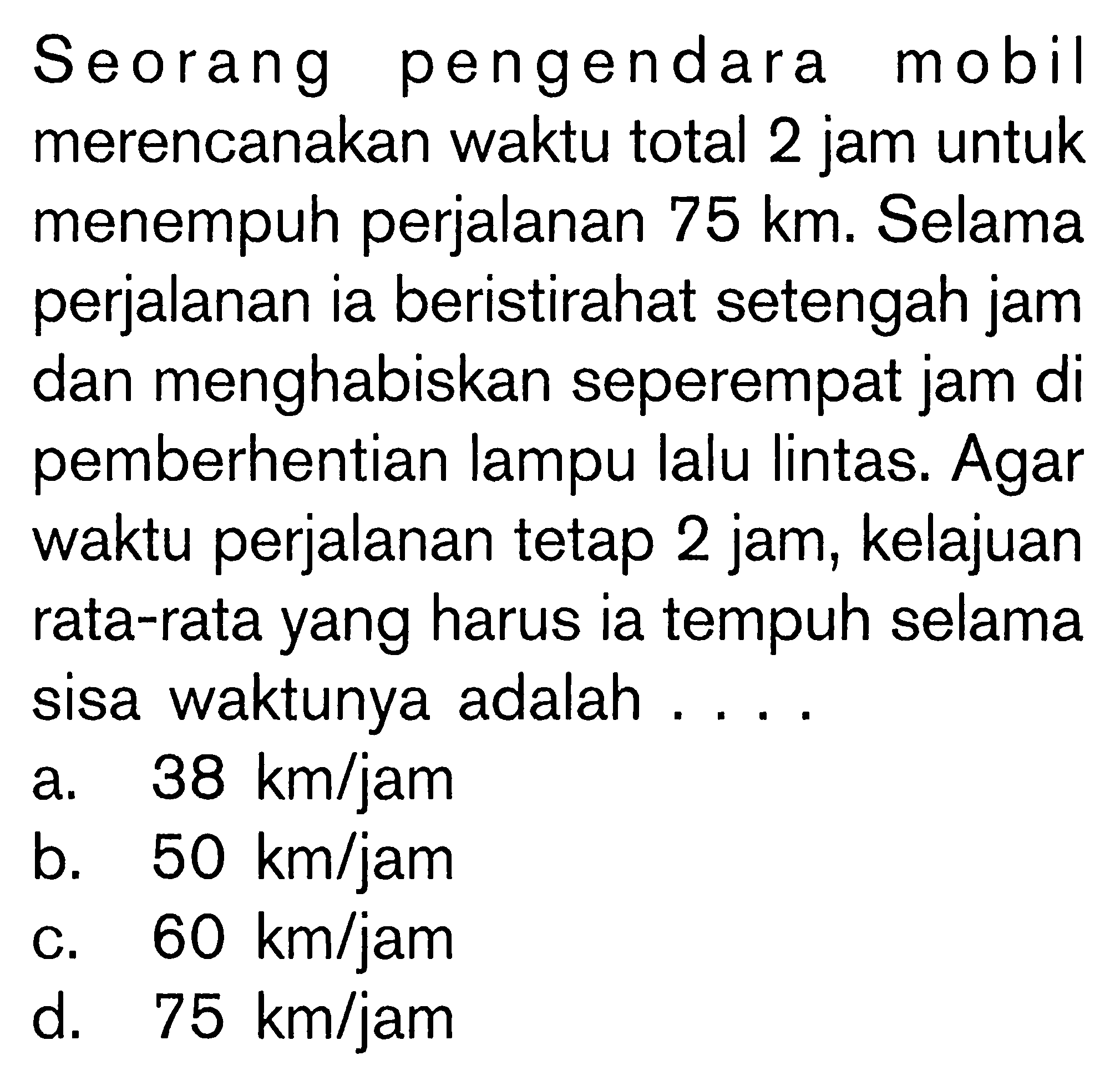 Seorang pengendara mobil merencanakan waktu total 2 jam untuk menempuh perjalanan 75 km. Selama perjalanan ia beristirahat setengah jam dan menghabiskan seperempat jam di pemberhentian lampu lalu lintas. Agar waktu perjalanan tetap 2 jam, kelajuan rata-rata yang harus ia tempuh selama sisa waktunya adalah....