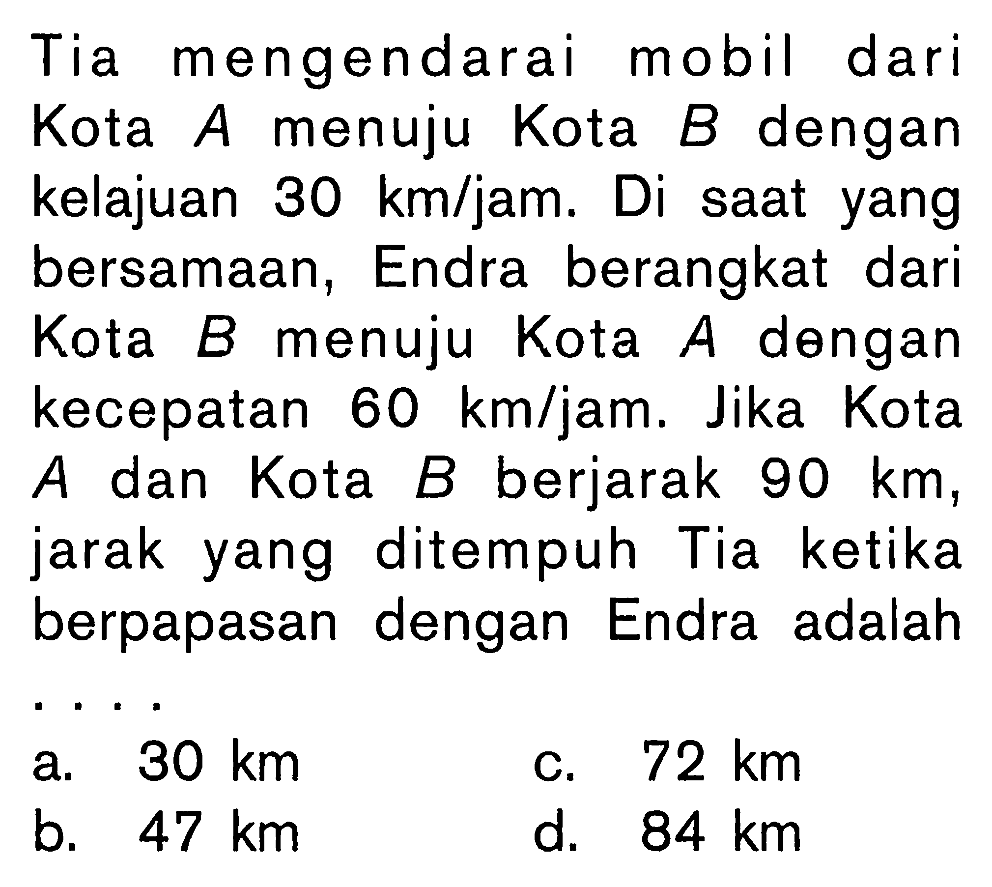 Tia mengendarai mobil dari Kota A menuju Kota B dengan kelajuan 30 km/jam. Di saat yang bersamaan, Endra berangkat dari Kota B menuju Kota A dengan kecepatan 60 km/jam. Jika Kota A dan Kota B berjarak 90 km, jarak yang ditempuh Tia ketika berpapasan dengan Endra adalah . . . .