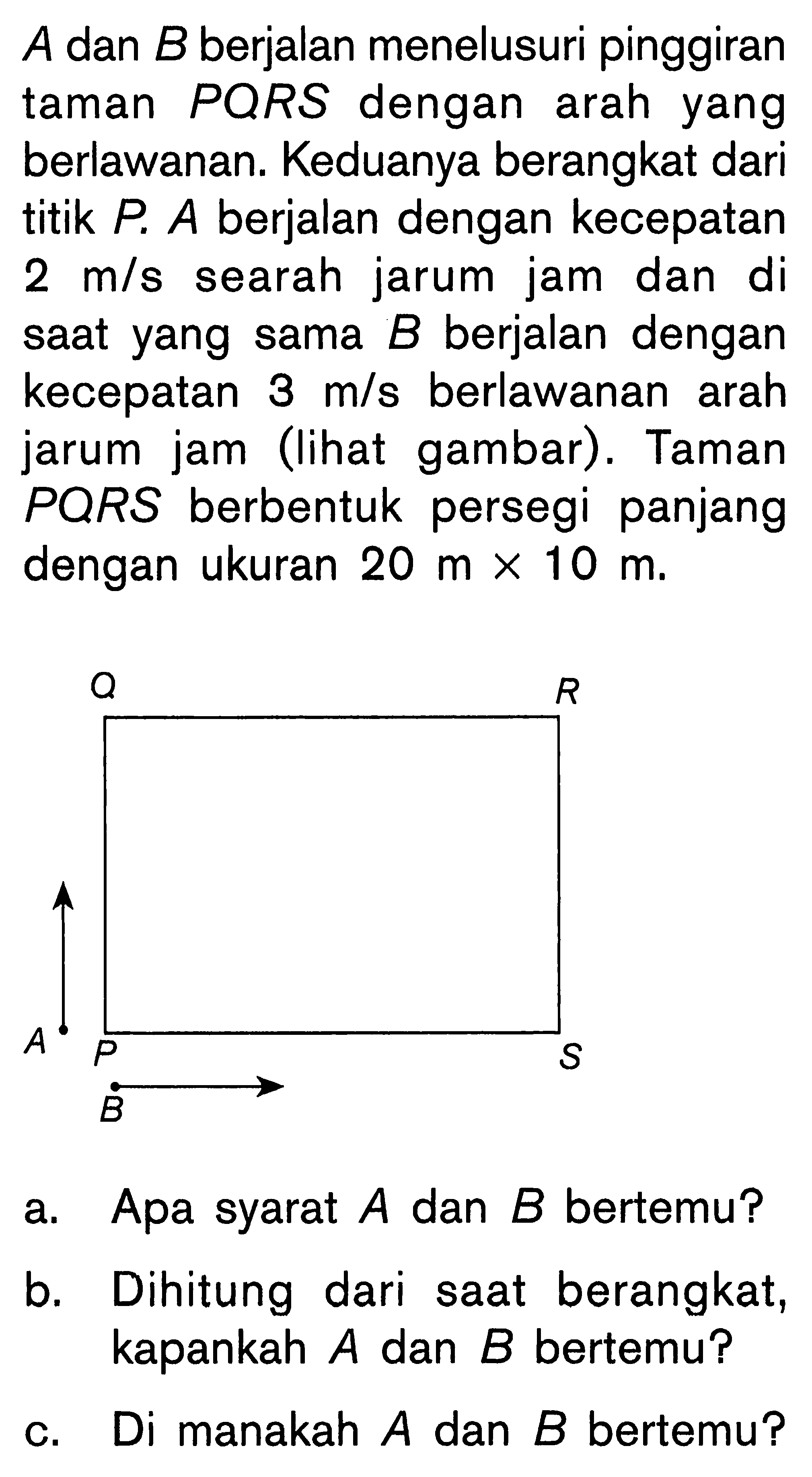 A dan B berjalan menelusuri pinggiran taman PQRS dengan arah yang berlawanan. Keduanya berangkat dari titik P A berjalan dengan kecepatan 2 m/s searah jarum jam dan di saat yang sama B berjalan dengan kecepatan 3 m/s berlawanan arah jarum jam (lihat gambar). Taman PQRS berbentuk persegi panjang dengan ukuran 20 m x 10 m. Q R A P S B a. Apa syarat A dan B bertemu? b. Dihitung dari saat berangkat, kapankah A dan B bertemu? c. Di manakah A dan B bertemu?