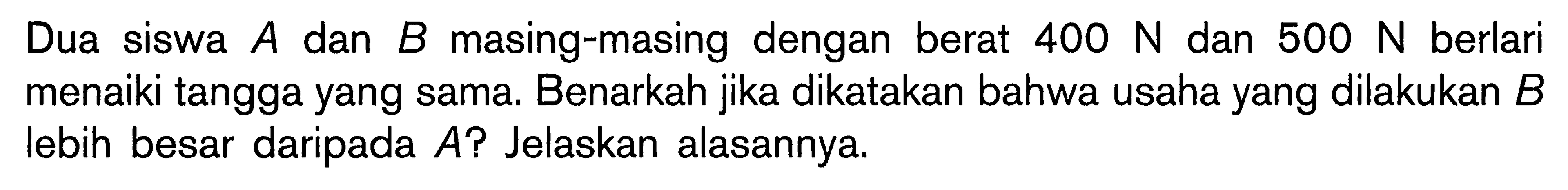 Dua siswa  A  dan  B  masing-masing dengan berat  400 N  dan  500 N  berlari menaiki tangga yang sama. Benarkah jika dikatakan bahwa usaha yang dilakukan  B  lebih besar daripada  A  ? Jelaskan alasannya.